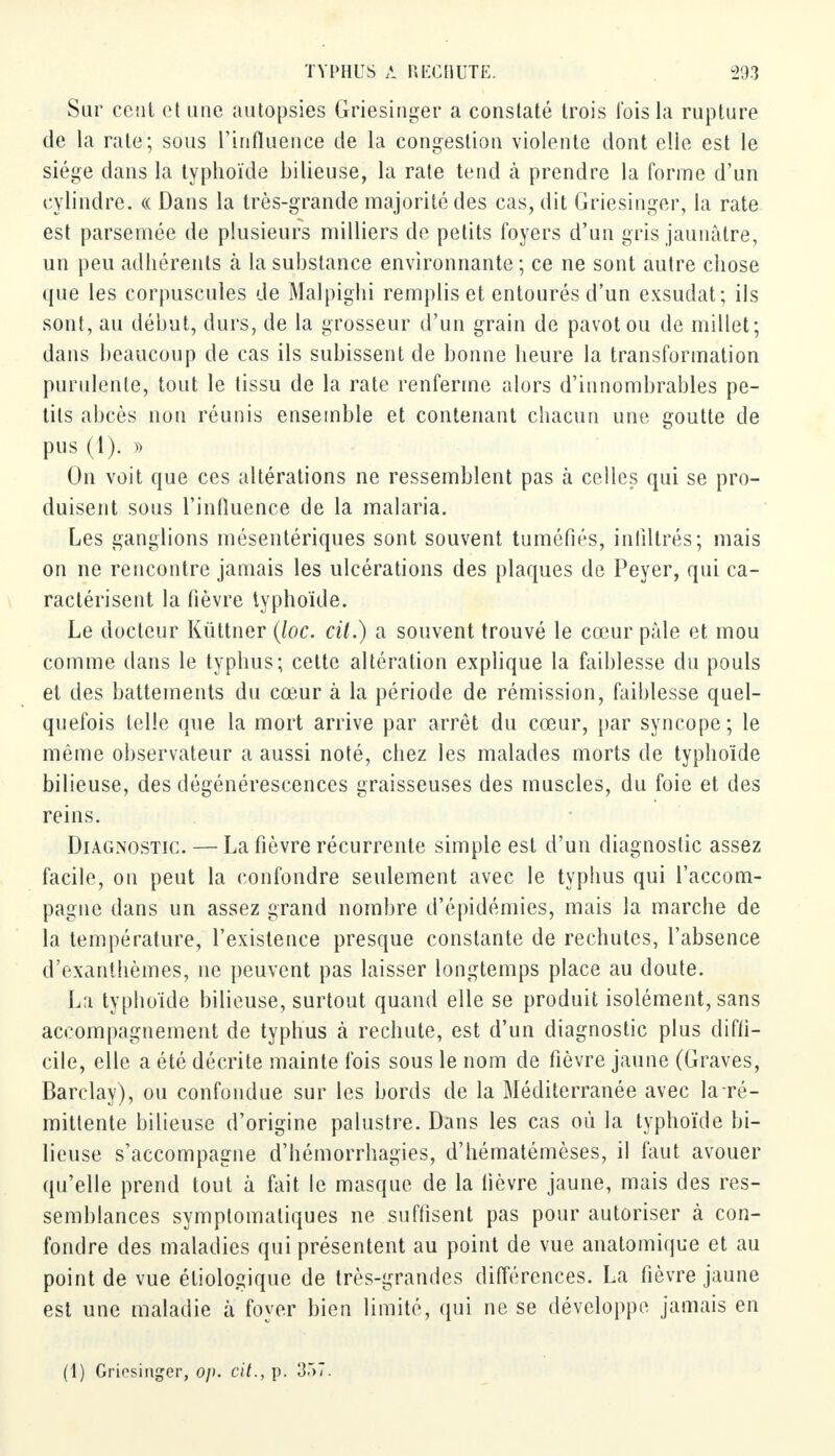 Sur cent et une autopsies Griesinger a constaté trois Ibis la rupture de la rate; sous l'influence de la congestion violente dont elle est le siège dans la typhoïde bilieuse, la rate tend à prendre la forme d'un cylindre. « Dans la très-grande majorité des cas, dit Griesinger, la rate est parsemée de plusieurs milliers de petits foyers d'un gris jaunâtre, un peu adhérents à la substance environnante; ce ne sont autre chose que les corpuscules de Malpighi remplis et entourés d'un exsudât; ils sont, au début, durs, de la grosseur d'un grain de pavot ou de millet; dans beaucoup de cas ils subissent de bonne heure la transformation purulente, tout le tissu de la rate renferme alors d'innombrables pe- tits abcès non réunis ensemble et contenant chacun une goutte de pus (1). » On voit que ces altérations ne ressemblent pas à celles qui se pro- duisent sous l'influence de la malaria. Les ganglions mésentériques sont souvent tuméfiés, infiltrés; mais on ne rencontre jamais les ulcérations des plaques de Peyer, qui ca- ractérisent la fièvre typhoïde. Le docteur Kùttner (loc. cit.) a souvent trouvé le cœur pâle et mou comme dans le typhus; cette altération explique la faiblesse du pouls et des battements du cœur à la période de rémission, faiblesse quel- quefois telle que la mort arrive par arrêt du cœur, par syncope; le même observateur a aussi noté, chez les malades morts de typhoïde bilieuse, des dégénérescences graisseuses des muscles, du foie et des reins. Diagnostic. — La fièvre récurrente simple est d'un diagnostic assez facile, on peut la confondre seulement avec le typhus qui l'accom- pagne dans un assez grand nombre d'épidémies, mais la marche de la température, l'existence presque constante de rechutes, l'absence d'exanthèmes, ne peuvent pas laisser longtemps place au doute. La typhoïde bilieuse, surtout quand elle se produit isolément, sans accompagnement de typhus à rechute, est d'un diagnostic plus diffi- cile, elle a été décrite mainte fois sous le nom de fièvre jaune (Graves, Barclay), ou confondue sur les bords de la Méditerranée avec la ré- mittente bilieuse d'origine palustre. Dans les cas où la typhoïde bi- lieuse s'accompagne d'hémorrhagies, d'hématémèses, il faut avouer qu'elle prend tout à fait le masque de la fièvre jaune, mais des res- semblances symplomatiques ne suffisent pas pour autoriser à con- fondre des maladies qui présentent au point de vue anatomique et au point de vue étiologique de très-grandes différences. La fièvre jaune est une maladie à foyer bien limité, qui ne se développe jamais en (1) Griosinger, op. cit., p. 357