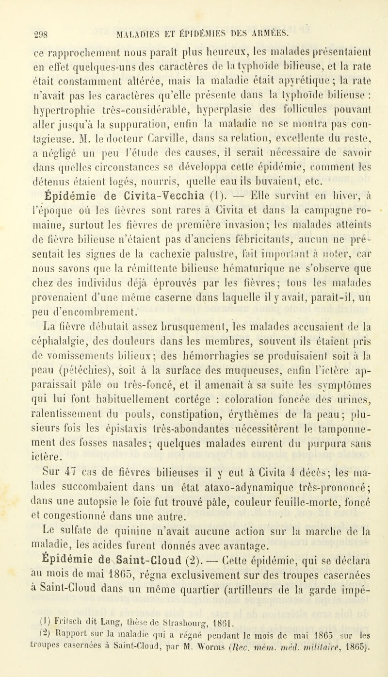 ce rapprochement nous paraît plus heureux, les malades présentaient en effet quelques-uns des caractères de la typhoïde bilieuse, et la rate était constamment altérée, mais la maladie était apy ré tique ; la rate n'avait pas les caractères qu'elle présente dans la typhoïde bilieuse : hypertrophie très-considérable, hyperplasie des follicules pouvant aller jusqu'à la suppuration, enfin la maladie ne se montra pas con- tagieuse. M. le docteur Carville, dans sa relation, excellente du reste, a négligé un peu l'étude des causes, il serait nécessaire de savoir dans quelles circonstances se développa cette épidémie, comment les détenus étaient logés, nourris, quelle eau ils buvaient, etc. Épidémie de Civita-Vecchia (1). — Elle survint en hiver, à l'époque où les fièvres sont rares à Civita et dans la campagne ro- maine, surtout les fièvres de première invasion; les malades atteints de fièvre bilieuse n'étaient pas d'anciens fébricitants, aucun ne pré - sentait les signes de la cachexie palustre, fait important à noter, car nous savons que la rémittente bilieuse hématurique ne s'observe que chez des individus déjà éprouvés par les fièvres; tous les malades provenaient d'une même caserne dans laquelle il y avait, paraît-il, un peu d'encombrement. La fièvre débutait assez brusquement, les malades accusaient de la céphalalgie, des douleurs dans les membres, souvent ils étaient pris de vomissements bilieux; des hémorrhagies se produisaient soit à la peau (pétéchies), soit à la surface des muqueuses, enfin l'ictère ap- paraissait pâle ou très-foncé, et il amenait à sa suite les symptômes qui lui font habituellement cortège : coloralion foncée des urines, ralentissement du pouls, constipation, érythèmes de la peau; plu- sieurs fois les épislaxis très-abondantes nécessitèrent le tamponne- ment des fosses nasales; quelques malades eurent du purpura sans ictère. Sur Al cas de fièvres bilieuses il y eut à Civita A décès; les ma- lades succombaient dans un état ataxo-adynamique très-prononcé; dans une autopsie le foie fut trouvé pâle, couleur feuille-morte, foncé et congestionné dans une autre. Le sulfate de quinine n'avait aucune action sur la marche de la maladie, les acides furent donnés avec avantage. Epidémie de Saint-Cloud (2). — Cette é pidémie, qui se déclara au mois de mai 1865, régna exclusivement sur des troupes casernées à Saint-Cloud dans un même quartier (artilleurs de la garde impé- (1) Frilseh dit Lang, thèse do Strasbourg, 1861. (2) Rapport sur la maladie qui a régné pendant le mois de mai 1865 sur les troupes casernées à Saint-Cloud, par M. Worms [Rec. mèm. mëd. militaire, 1865).