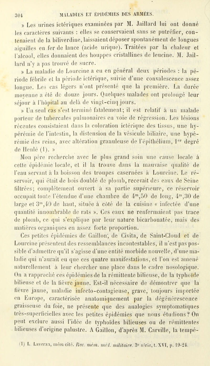 » Les urines ictériques examinées par M. Jaillard lui ont donné les caractères suivants : elles se conservaient sans se putréfier, con- tenaient de la biliverdine, laissaient déposer spontanément de longues aiguilles en fer de lance (acide urique). Traitées par la chaleur et l'alcool, elles donnaient des houppes cristallines de leucine. M. Jail- lard n'y a pas trouvé de sucre. » La maladie de Lourcine a eu en général deux périodes : la pé- riode fébrile et la période ictérique, suivie d'une convalescence assez longue. Les cas légers n'ont présenté que la première. La durée moyenne a été de douze jours. Quelques malades ont prolongé leur séjour à l'hôpital au delà de vingt-cinq jours. » Un seul cas s'est terminé fatalement; il est relatif à un malade porteur de tubercules pulmonaires en voie de régression. Les lésions récentes consistaient dans la coloration ictérique des tissus, une liy- pérémie de l'intestin, la distension de la vésicule biliaire, une hypé- rémie des reins, avec altération granuleuse de l'épifhélium, 1er degré de Henlé (1). » Mon père recherche avec le plus grand soin une cause locale à cette épidémie locale, et il la trouve dans la mauvaise qualité de l'eau servant à la boisson des troupes casernées b. Lourcine. Le ré- servoir, qui était de bois doublé de plomb, recevait des eaux de Seine filtrées; complètement ouvert à sa partie supérieure, ce réservoir occupait toute l'étendue d'une chambre de 4m,50 de long, 4m,30 de large et 3m,40 de haut, située à côté de la cuisine « infectée d'une quantité innombrable de rats ». Ces eaux ne renfermaient pas trace de plomb, ce qui s'explique par leur nature bicarbonatée, mais des matières organiques en assez forte proportion. Ces petites épidémies de Gaillon', de Civita, de Saint-Cloud et de Lourcine présentent des ressemblances incontestables, il n'est pas pos- sible d'admettre qu'il s'agisse d'une entité morbide nouvelle, d'une ma- ladie qui n'aurait eu que ces quatre manifestations, et l'on est amené naturellement à leur chercher une place dans le cadre nosologique. On a rapproché ces épidémies de la rémittente bilieuse, de la typhoïde bilieuse et de la lièvre jaune. Est-il nécessaire de démontrer que la fièvre jaune, maladie infecto-contagieuse, grave, toujours importée en Europe, caractérisée anatomiquement par la dégénérescence graisseuse du foie, ne présente que des analogies symptomatiques très-superficielles avec les petites épidémies que nous étudions? On peut exclure aussi l'idée de typhoïdes bilieuses ou de rémittentes bilieuses d'origine palustre. A Gaillon, d'après M. Carville, la tempé- (1) L. Laveran, mém cité. Rec. mém. méd. militaire. 3<= série, t. Xf f, p.