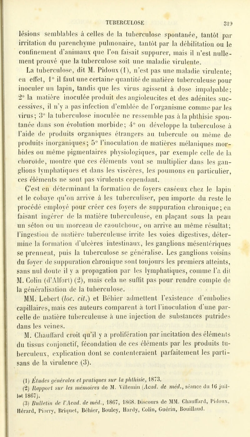 lésions semblables à celles de la tuberculose spontanée, tantôt par irritation du parenchyme pulmonaire, tantôt par la débilitation ou le confinement d'animaux que l'on faisait suppurer, mais il n'est nulle- ment prouvé que la tuberculose soit une maladie virulente. La tuberculose, dit M. Pidoux (1), n'est pas une maladie virulente; en effet, 1° il fout une certaine quantité de matière tuberculeuse pour inoculer un lapin, tandis que les virus agissent à dose impalpable; 2° la matière inoculée produit des angioleucites et des adénites suc- cessives, il n'y a pas infection d'emblée de l'organisme comme par les virus; 3° la tuberculose inoculée ne ressemble pas àlaphthisie spon- tanée dans son évolution morbide; 4° on développe la tuberculose à l'aide de produits organiques étrangers au tubercule ou même de produits inorganiques; 5° l'inoculation de matières mélaniques mor- bides ou même pigmentaires physiologiques, par exemple celle de ia choroïde, montre que ces éléments vont se multiplier dans les gan- glions lymphatiques et dans les viscères, les poumons en particulier, ces éléments ne sont pas virulents cependant. C'est en déterminant la formation de foyers caséeux chez le lapin et le cobaye qu'on arrive à les tuberculiser, peu importe du reste le procédé employé pour créer ces foyers de suppuration chronique; en faisant ingérer de la matière tuberculeuse, en plaçant sous la peau un séton ou un morceau de caoutchouc, on arrive au même résultat; l'ingestion de matière tuberculeuse irrite les voies digestives, déter- mine la formation d'ulcères intestinaux, les ganglions mésentériques se prennent, puis la tuberculose se généralise. Les ganglions voisins du foyer de suppuration chronique sont toujours les premiers atteints, sans nul doute il y a propagation par les lymphatiques, comme l'a dit M. Colin (d'Àlfort) (2), mais cela ne suffit pas pour rendre compte de la généralisation de la tuberculose. MM. Lebert (loc. cit.) et Béhier admettent l'existence d'embolies capillaires, mais ces auteurs comparent à tort l'inoculation d'une par- celle de matière tuberculeuse à une injection de substances putrides dans les veines. M. Chauffard croit qu'il y a prolifération par incitation des éléments du tissus conjonctif, fécondation de ces éléments par les produits tu- berculeux, explication dont se contenteraient parfaitement les parti- sans de la virulence (3). (1) Études générales et pratiques sur la phthisie, 1873. (2) Rapport sur les mémoires de M. Villemin (Acad. de méd., séance du 16 juil- let 1867). (3) Bulletin de VAead. de méd., 1867, 1868. Discours de MM. Chauffard, Pidoux, Hérard, Pion y, Briquet, Béhier, Bouley, Hardy, Colin, Guérin, Bouillaud.