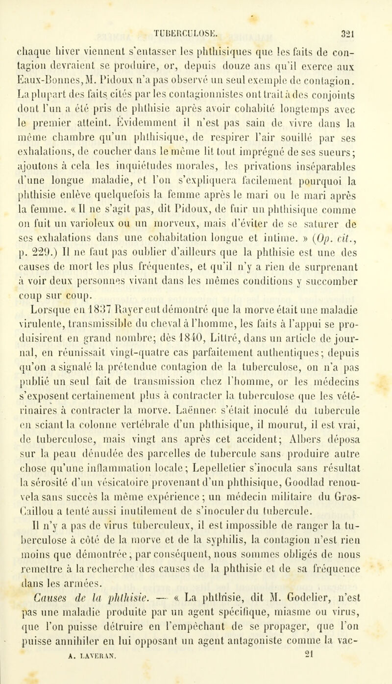 chaque hiver viennent s'entasser les phthisiques que les faits de con- tagion devraient se produire, or, depuis douze ans qu'il exerce aux Eaux-Bonnes,M. Pidoux n'a pas observé un seul exemple de contagion. La plupart des faits cités par les contagionnistes ont trait à des conjoints dont l'un a été pris de phthisie après avoir cohabité longtemps avec le premier atteint. Evidemment il n'est pas sain de vivre dans la même chambre qu'un phthisique, de respirer L'air souillé par ses exhalations, de coucher dans le même lit tout imprégné de ses sueurs; ajoutons à cela les inquiétudes morales, les privations inséparables d'une longue maladie, et L'on s'expliquera facilement pourquoi la phthisie enlève quelquefois la femme après le mari ou le mari après La femme. «11 ne s'agit pas, dit Pidoux, de fuir un phthisique comme on fuit un varioleux ou un morveux, mais d'éviter de se saturer de ses exhalations dans une cohabitation longue et intime. » (Op. cit., p. 229.) Il ne faut pas oublier d'ailleurs que la phthisie est une des causes de mort les plus fréquentes, et qu'il n'y a rien de surprenant à voir deux personnes vivant dans les mêmes conditions y succomber coup sur coup. Lorsque en 1837 Rayer eut démontré que la morve était une maladie virulente, transmissible du cheval à l'homme, les faits à l'appui se pro- duisirent en grand nombre; dès 1840, Littré, dans un article de jour- nal, en réunissait vingt-quatre cas parfaitement authentiques; depuis qu'on a signalé la prétendue contagion de la tuberculose, on n'a pas publié un seul fait de transmission chez l'homme, or les médecins s'exposent certainement plus à contracter la tuberculose que les vété- rinaires à contracter la morve. Laënnec s'était inoculé du tubercule en sciant la colonne vertébrale d'un phthisique, il mourut, il est vrai, de tuberculose, mais vingt ans après cet accident; Albers déposa sur la peau dénudée des parcelles de tubercule sans produire autre chose qu'une inflammation locale; Lepelletier s'inocula sans résultat la sérosité d'un vésicatoire provenant d'un phthisique, Goodlad renou- vela sans succès la même expérience; un médecin militaire du Gros- Caillou a tenté aussi inutilement de s'inoculerdu tubercule. Il n'y a pas de virus tuberculeux, il est impossible de ranger la tu- berculose à coté de la morve et de la syphilis, la contagion n'est rien moins que démontrée , par conséquent, nous sommes obligés de nous remettre à la recherche des causes de la phthisie et de sa fréquence dans les armées. Causes de la pktliisie. — « La phthisie, dit M. Godelier, n'est pas une maladie produite par un agent spécifique, miasme ou virus, que l'on puisse détruire en l'empêchant de se propager, que l'on puisse annihiler en lui opposant un agent antagoniste comme la vac- A. LAVERAN. 21