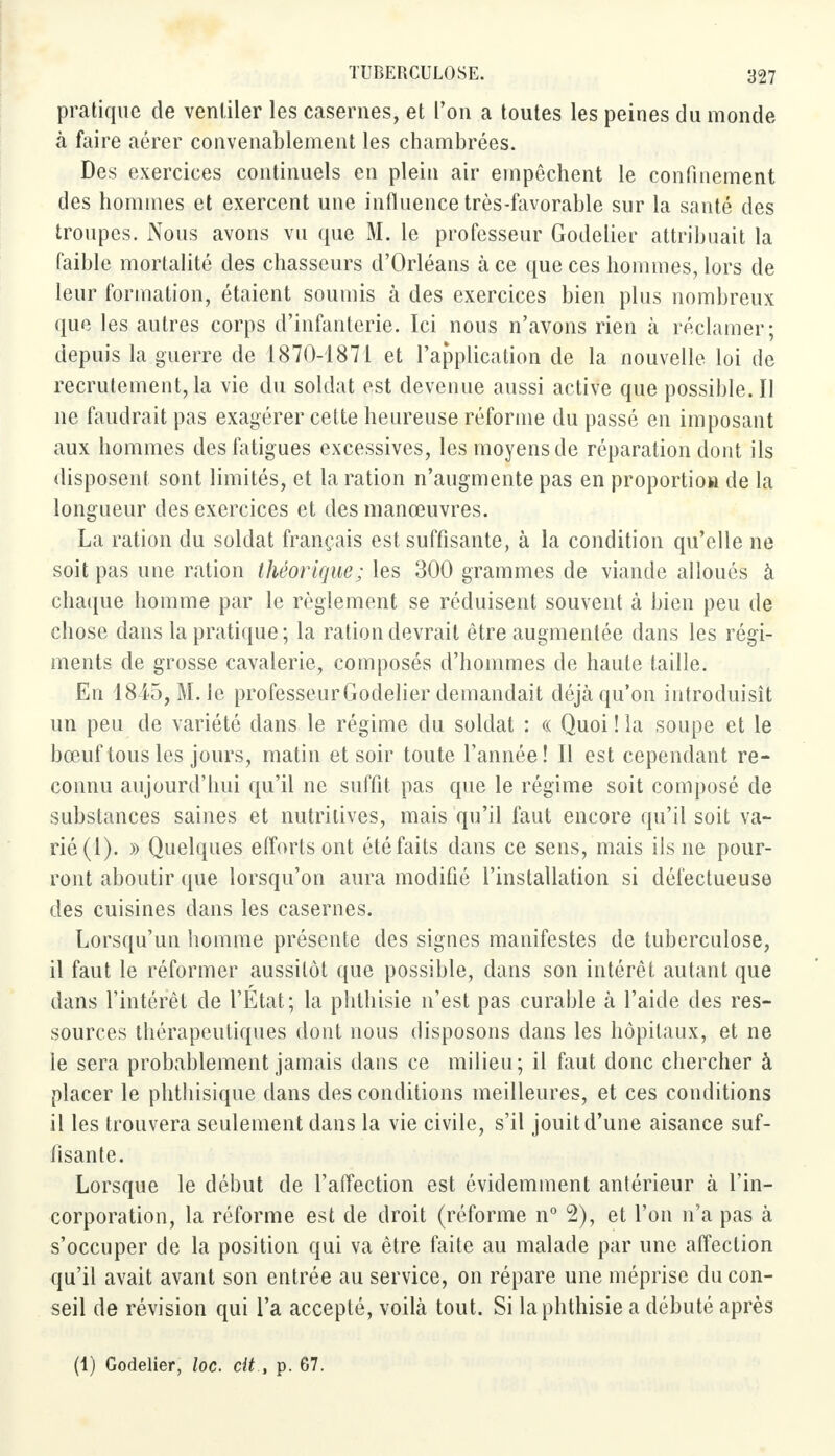 pratique de ventiler les casernes, et l'on a toutes les peines du monde à faire aérer convenablement les chambrées. Des exercices continuels en plein air empêchent le confinement des hommes et exercent une influence très-favorable sur la santé des troupes. Nous avons vu que M. le professeur Godelier attribuait la faible mortalité des chasseurs d'Orléans à ce que ces hommes, lors de leur formation, étaient soumis à des exercices bien plus nombreux que les autres corps d'infanterie. Ici nous n'avons rien à réclamer; depuis la guerre de 1870-1871 et l'application de la nouvelle loi de recrutement, la vie du soldat est devenue aussi active que possible. Il ne faudrait pas exagérer cette heureuse réforme du passé en imposant aux hommes des fatigues excessives, les moyens de réparation dont ils disposent sont limités, et la ration n'augmente pas en proportion de la longueur des exercices et des manœuvres. La ration du soldat français est suffisante, à la condition qu'elle ne soit pas une ration théorique; les 300 grammes de viande alloués à chaque homme par le règlement se réduisent souvent à bien peu de chose dans la pratique; la ration devrait être augmentée dans les régi- ments de grosse cavalerie, composés d'hommes de haute taille. En 1845, M. le professeur Godelier demandait déjà qu'on introduisît un peu de variété dans le régime du soldat : « Quoi ! la soupe et le bœuf tous les jours, matin et soir toute l'année! Il est cependant re- connu aujourd'hui qu'il ne suffit pas que le régime soit composé de substances saines et nutritives, mais qu'il faut encore qu'il soit va- rié (1). » Quelques efforts ont été faits dans ce sens, mais ils ne pour- ront aboutir que lorsqu'on aura modifié l'installation si défectueuse des cuisines dans les casernes. Lorsqu'un homme présente des signes manifestes de tuberculose, il faut le réformer aussitôt que possible, dans son intérêt autant que dans l'intérêt de l'Etat; la phthisie n'est pas curable à l'aide des res- sources thérapeutiques dont nous disposons dans les hôpitaux, et ne le sera probablement jamais dans ce milieu; il faut donc chercher à placer le phthisique dans des conditions meilleures, et ces conditions il les trouvera seulement dans la vie civile, s'il jouit d'une aisance suf- fisante. Lorsque le début de l'affection est évidemment antérieur à l'in- corporation, la réforme est de droit (réforme n° 2), et l'on n'a pas à s'occuper de la position qui va être faite au malade par une affection qu'il avait avant son entrée au service, on répare une méprise du con- seil de révision qui l'a accepté, voilà tout. Si la phthisie a débuté après (1) Godelier, loc. cit., p. 67.