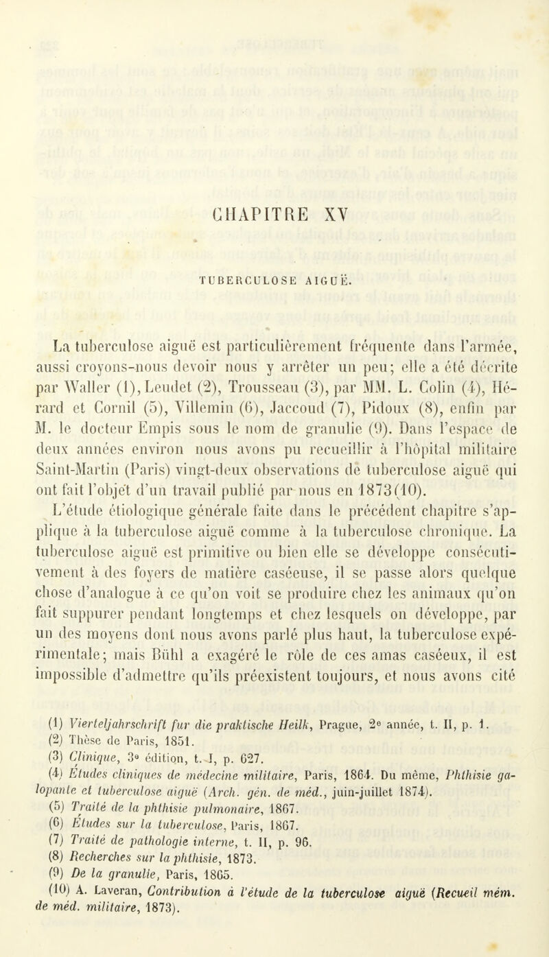 CHAPITRE XV TUBERCULOSE AIGUË. La tuberculose aiguë est particulièrement fréquente dans l'armée, aussi croyons-nous devoir nous y arrêter un peu; elle a été décrite par Waller (l),Leudet (2), Trousseau (3), par MM. L. Colin (4), Hé- rard et Cornil (5), Villemin (6), Jaccoud (7), Pidoux (8), enfin par M. le docteur Empis sous le nom de granulie (9). Dans l'espace de deux années environ nous avons pu recueillir à l'hôpital militaire Saint-Martin (Paris) vingt-deux observations de tuberculose aiguë qui ont fait l'objet d'un travail publié par nous en 1873(10). L'étude étiologique générale faite dans le précédent chapitre s'ap- plique k la tuberculose aiguë comme à la tuberculose chronique. La tuberculose aiguë est primitive ou bien elle se développe consécuti- vement à des foyers de matière caséeuse, il se passe alors quelque chose d'analogue à ce qu'on voit se produire chez les animaux qu'on fait suppurer pendant longtemps et chez lesquels on développe, par un des moyens dont nous avons parlé plus haut, la tuberculose expé- rimentale; mais Bùhl a exagéré le rôle de ces amas caséeux, il est impossible d'admettre qu'ils préexistent toujours, et nous avons cité (1) Vierteljahrschrift fur die praktische Heilk, Prague, 2° année, t. II, p. 1. (2) Thèse de Paris, 1851. (3) Clinique, 3<> édition, t. I, p. 627. (4) Eludes cliniques de médecine militaire, Paris, 1864. Du même, Phthisie ga- lopante et tuberculose aiguë (Arch. gén. de méd., juin-juillet 1874). (5) Traité de la phthisie pulmonaire, 1867. (6) Études sur la tuberculose, Paris, 1867. (7) Traité de pathologie interne, t. II, p. 96. (8) Recherches sur la phthisie, 1873. (9) De la granulie, Paris, 1865. (10) A. Laveran, Contribution à l'étude de la tuberculose aiguë (Recueil mém. de méd. militaire, 1873).