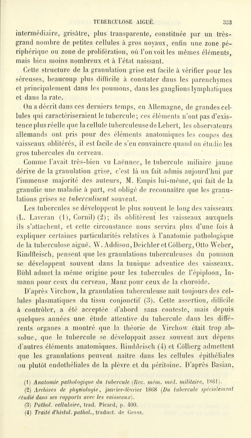 intermédiaire, grisâtre, plus transparente, constituée par un très- grand nombre de petites cellules à gros noyaux, enfin une zone pé- riphérique ou zone de prolifération, où l'on voit les mêmes éléments, mais bien moins nombreux et tà l'état naissant. Cette structure de la granulation grise est facile à vérifier pour les séreuses, beaucoup plus difficile à constater dans les parenchymes et principalement dans les poumons, dans les ganglions lymphatiques et dans la rate. On a décrit dans ces derniers temps, en Allemagne, de grandes cel- lules qui caractériseraient le tubercule; ces éléments n'ont pas d'exis- tence plus réelle que la cellule tuberculeuse de Lebert, les observateurs allemands ont pris pour des éléments anatomiques les coupes des vaisseaux oblitérés, il est facile de s'en convaincre quand on étudie les gros tubercules du cerveau. Comme l'avait très-bien vu Laënnec, le tubercule miliaire jaune dérive de la granulation grise, c'est là un fait admis aujourd'hui par l'immense majorité des auteurs, M. Empis lui-même, qui fait de la granulie une maladie à part, est obligé de reconnaître que les granu- lations grises se tuberculisent souvent. Les tubercules se développent le plus souvent le long des vaisseaux (L. Laveran (1), Corail) (2) ; ils oblitèrent les vaisseaux auxquels ils s'attachent, et cette circonstance nous servira plus d'une fois à expliquer certaines particularités relatives à l'anatomie pathologique de la tuberculose aiguë. W. Addison,DeichleretColberg, Otto Weber, Hindfleisch, pensent que les granulations tuberculeuses du poumon se développent souvent dans la tunique adventice des vaisseaux. Bïihl admet la même origine pour les tubercules de l'épiploon, In- mann pour ceux du cerveau, Manz pour ceux de la choroïde. D'après Yirchow, la granulation tuberculeuse naît toujours des cel- lules plasmatiques du tissu conjonctil' (3). Cette assertion, difficile à contrôler, a été acceptée d'abord sans conteste, mais depuis quelques années une étude attentive du tubercule dans les diffé- rents organes a montré que la théorie de Virchow était trop ab- solue, que le tubercule se développait assez souvent aux dépens d'autres éléments anatomiques. Rindileisch (4) et Côlberg admettent que les granulations peuvent naître dans les cellules épithéliales ou plutôt endothéliales de la plèvre et du péritoine. D'après Basian, (1) Anatomie pathologique du tubercule (Rec. mém. mèd. militaire, 1861). (2) Archives de physiologie, janvier-février 1808 (Du tubercule spécialement étudié dans ses rapports avec les vaisseaux). (3) Pathol. cellulaire, trad. Picard, p. 400. (4) Traité d'histol. pathol., traduct. de Gross.