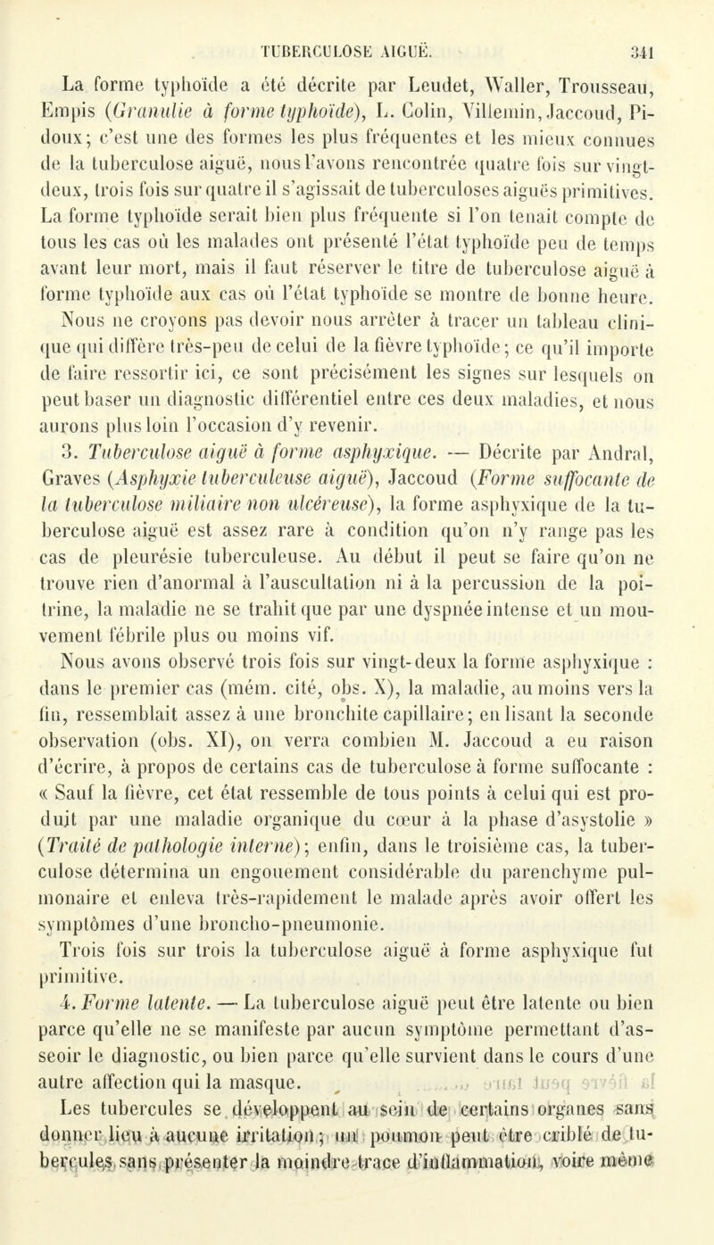 La forme typhoïde a été décrite par Leudet, Waller, Trousseau, Empis (Granulie à forme typhoïde), L. Colin, Villemin, Jaccoud, Pi- doux; c'est une des formes les plus fréquentes et les mieux connues de la tuberculose aiguë, nous l'avons rencontrée quatre fois sur vingt- deux, trois fois sur quatre il s'agissait de tuberculoses aiguës primitives. La forme typhoïde serait bien plus fréquente si l'on tenait compte de tous les cas où les malades ont présenté l'état typhoïde peu de temps avant leur mort, mais il faut réserver le titre de tuberculose aiguë à forme typhoïde aux cas où l'état typhoïde se montre de bonne heure. Nous ne croyons pas devoir nous arrêter à tracer un tableau clini- que qui diffère très-peu de celui de la fièvre typhoïde; ce qu'il importe de faire ressortir ici, ce sont précisément les signes sur lesquels on peut baser un diagnostic différentiel entre ces deux maladies, et nous aurons plus loin l'occasion d'y revenir. 3. Tuberculose aiguë à forme asphyxique. — Décrite par Andral, Graves (Asphijxie tuberculeuse aiguë), Jaccoud (Forme suffocante de la tuberculose miliaire non ulcéreuse), la forme asphyxique de la tu- berculose aiguë est assez rare à condition qu'on n'y range pas les cas de pleurésie tuberculeuse. Au début il peut se faire qu'on ne trouve rien d'anormal à l'auscultation ni à la percussion de la poi- trine, la maladie ne se trahit que par une dyspnée intense et un mou- vement fébrile plus ou moins vif. Nous avons observé trois fois sur vingt- deux la forme asphyxique : dans le premier cas (mém. cité, obs. X), la maladie, au moins vers la fin, ressemblait assez à une bronchite capillaire; enlisant la seconde observation (obs. XI), on verra combien M. Jaccoud a eu raison d'écrire, à propos de certains cas de tuberculose à forme suffocante : « Sauf la fièvre, cet état ressemble de tous points à celui qui est pro- duit par une maladie organique du cœur à la phase d'asystolie » (Traité de pathologie interne); enfin, dans le troisième cas, la tuber- culose détermina un engouement considérable du parenchyme pul- monaire et enleva très-rapidement le malade après avoir offert les symptômes d'une broncho-pneumonie. Trois fois sur trois la tuberculose aiguë à forme asphyxique fui primitive. 4. Forme latente. — La tuberculose aiguë peut être latente ou bien parce qu'elle ne se manifeste par aucun symptôme permettant d'as- seoir le diagnostic, ou bien parce qu'elle survient dans le cours d'une autre affection qui la masque. Les tubercules se. développent au sein de certains organes sans donner lieu à aucune irritation; un poumon peut être criblé de tu- bercules sans présenter la moindre trace d'inllammation, voire même