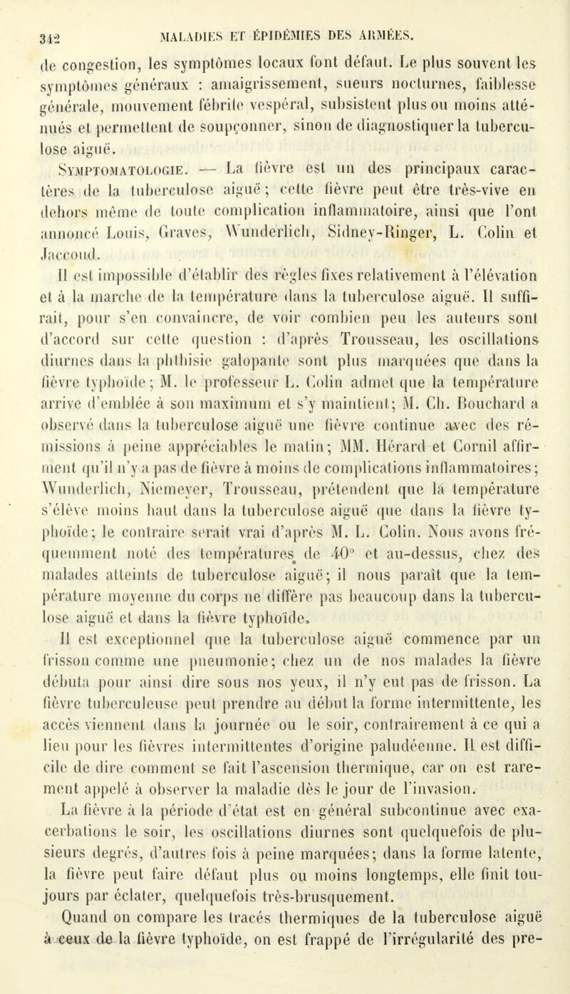 de congestion, les symptômes locaux font défaut. Le plus souvent les symptômes généraux : amaigrissement, sueurs nocturnes, faiblesse générale, mouvement fébrile vespéral, subsistent plus ou moins atté- nués et permettent de soupçonner, sinon de diagnostiquer la tubercu- lose aiguë. Symptomatologie. — La fièvre est un des principaux carac- tères de la tuberculose aiguë ; cette fièvre peut être très-vive en dehors même de toute complication inflammatoire, ainsi que l'ont annoncé Louis, Graves, Wunderlicli, Sidney-Ringer, L. Colin et Jaccoud. Il est impossible d'établir des règles fixes relativement à l'élévation et à la marche de la température dans la tuberculose aiguë. Il suffi- rait, pour s'en convaincre, de voir combien peu les auteurs sont d'accord sur cette question : d'après Trousseau, les oscillations diurnes dans la phtliisie galopante sont plus marquées que dans la fièvre typhoïde; M. le professeur L. Colin admet que la température arrive d'emblée à son maximum et s'y maintient; M. Cb. Bouchard a observé dans la tuberculose aiguë une fièvre continue avec des ré- missions à peine appréciables le matin; MM. Hérard et Cornil affir- ment qu'il n'y a pas de fièvre à moins de complications inflammatoires ; Wunderlich, Niemeyer, Trousseau, prétendent que la température s'élève moins haut dans la tuberculose aiguë que dans la fièvre ty- phoïde; le contraire serait vrai d'après M. L. Colin. Nous avons fré- quemment noté des températures^ de 40° et au-dessus, chez des malades atteints de tuberculose aiguë; il nous paraît que la tem- pérature moyenne du corps ne diffère pas beaucoup dans la tubercu- lose aiguë et dans la fièvre typhoïde, Il est exceptionnel que la tuberculose aiguë commence par un frisson comme une pneumonie; chez un de nos malades la fièvre débuta pour ainsi dire sous nos yeux, il n'y eut pas de frisson. La fièvre tuberculeuse peut prendre au début la forme intermittente, les accès viennent dans la journée ou le soir, contrairement à ce qui a lieu pour les fièvres intermittentes d'origine paludéenne. Il est diffi- cile de dire comment se fait l'ascension thermique, car on est rare- ment appelé à observer la maladie dès le jour de l'invasion. La fièvre à la période d'état est en général subcontinue avec exa- cerbations le soir, les oscillations diurnes sont quelquefois de plu- sieurs degrés, d'autres fois à peine marquées; dans la forme latente, la fièvre peut faire défaut plus ou moins longtemps, elle finit tou- jours par éclater, quelquefois très-brusquement. Quand on compare les tracés thermiques de la tuberculose aiguë à ceux de la fièvre typhoïde, on est frappé de l'irrégularité des pre-