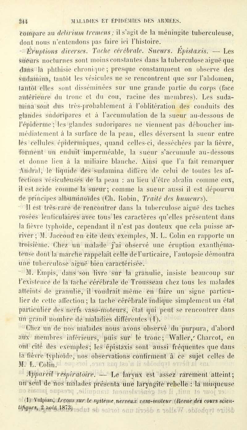 compare au delirium treméns; il s'agit de la méningite tuberculeuse, dont nous n'entendons pas faire ici l'histoire. Éruptions diverses. Tache cérébrale. Sueurs. Epislaxis. — Les sueurs nocturnes sont moins constantes dans la tuberculose aiguë que dans la phthisie chronique ; presque constamment on observe des sudamina, tantôt les vésicules ne se rencontrent que sur l'abdomen, tantôt elles sont disséminées sur une grande partie du corps (face antérieure du tronc et du cou, racine des membres). Les suda- mina sont dus très-probablement à l'oblitération des conduits des glandes sudoripares et à l'accumulation de la sueur au-dessous de l'épidémie; les glandes sudoripares ne viennent pas déboucher im- médiatement tà la surface de la peau, elles déversent la sueur entre les cellules épidermiques, quand celles-ci, desséchées par la fièvre, forment un enduit imperméable, la sueur s'accumule au-dessous et donne lieu à la miliaire blanche. Ainsi que l'a fait remarquer Amiral, le liquide des sudamina diffère de celui de toutes les af- fections vésiculeuses de la peau : au lieu d'être alcalin comme eux, il est acide comme la sueur; comme la sueur aussi il est dépourvu de principes albuminoïdes (Ch. Robin, Traité des humeurs). 11 est très-rare de rencontrer dans la tuberculose aiguë des taches rosées lenticulaires avec tous les caractères qu'elles présentent dans la fièvre typhoïde, cependant il n'est pas douteux que cela puisse ar- river; M. Jaccoud en cite deux exemples, M. L. Colin en rapporte un troisième. Chez un malade j'ai observé une éruption exanthéma- teuse dont la marche rappelait celle de l'urticaire, l'autopsie démontra une tuberculose aiguë bien caractérisée. M. Empis, dans son livre sur la granulie, insiste beaucoup sur l'existence de la tache cérébrale de Trousseau chez tous les malades atteints de granulie, il voudrait même en faire un signe particu- lier de cette affection; la tache cérébrale indique simplement un état parliculier des nerfs vaso-moteurs, état qui peut se rencontrer dans un grand nombre de maladies différentes (1). Chez un de nos malades nous avons observé du purpura, d'abord aux membres inférieurs, puis sur le tronc; Walleiy Charcot, en ont cité des exemples; les épistaxis sont aussi fréquentes que dans ia fièvre typhoïde, nos observations confirment à ce sujet celles de M. L. Colin. Appareil respiratoire. — Le larynx est assez rarement atteint; un seul de nos malades présenta une laryngite rebelle : la muqueuse (1) Vulpian, Leçons sur le système nerveux vaso-moteur (Revue des cours scien- tifiques, 2 août 1873)