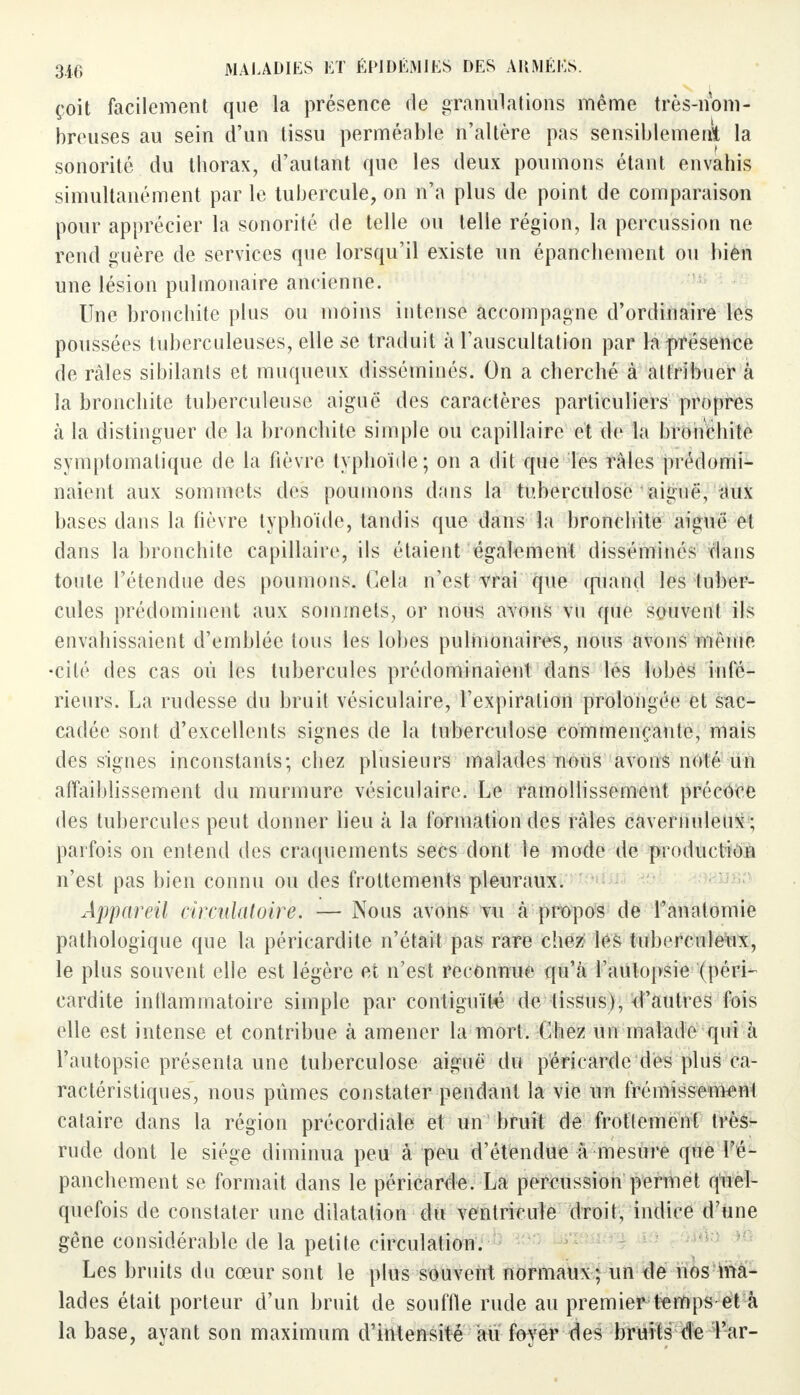 çoit facilement que la présence de granulations même très-nom- breuses au sein d'un tissu perméable n'altère pas sensiblement la sonorité du thorax, d'autant que les deux poumons étant envahis simultanément par le tubercule, on n'a plus de point de comparaison pour apprécier la sonorité de telle ou telle région, la percussion ne rend guère de services que lorsqu'il existe un épanchement ou bien une lésion pulmonaire ancienne. Une bronchite plus ou moins intense accompagne d'ordinaire les poussées tuberculeuses, elle se traduit à l'auscultation par la présence de râles sibilants et muqueux disséminés. On a cherché à attribuer à la bronchite tuberculeuse aiguë des caractères particuliers propres à la distinguer de la bronchite simple ou capillaire et de la bronchite syniptomatique de la fièvre typhoïde; on a dit que les râles prédomi- naient aux sommets des poumons dans la tuberculose aiguë, aux bases dans la fièvre typhoïde, tandis que dans la bronchite aiguë et dans la bronchite capillaire, ils étaient également disséminés dans toute l'étendue des poumons. Cela n'est vrai que quand les tuber- cules prédominent aux sommets, or nous ayons vu que souvent ils envahissaient d'emblée tous les lobes pulmonaires, nous avons mémo •cité des cas où les tubercules prédominaient dans les lobes infé- rieurs. La rudesse du bruit vésiculaire, l'expiration prolongée et sac- cadée sont d'excellents signes de la tuberculose commençante, mais des signes inconstants; chez plusieurs malades nous avons nolé un affaiblissement du murmure vésiculaire. Le ramollissement précoce des tubercules peut donner lieu à la formation des râles caveniuleux ; parfois on entend des craquements secs dont le mode de production n'est pas bien connu ou des frottements pleuraux. Appareil circulatoire. — Nous avons vu à propos de l'anatomie pathologique que la péricardite n'était pas rare chez les tuberculeux, le plus souvent elle est légère et n'est reconnue qu'à l'autopsie (péri- cardite inflammatoire simple par contiguïté de tissus), d'autres fois elle est intense et contribue à amener la mort. Chez un malade qui à l'autopsie présenta une tuberculose aiguë du péricarde des plus ca- ractéristiques, nous pûmes constater pendant la vie un frémissement cataire dans la région précordiale et un bruit de frottement très- rude dont le siège diminua peu à peu d'étendue à mesure que l'é- panchement se formait dans le péricarde. La percussion permet quel- quefois de constater une dilatation du ventricule droit, indice d'une gêne considérable de la petite circulation. Les bruits du cœur sont le plus souvent normaux ; un de nos ma- lades était porteur d'un bruit de souffle rude au premier temps et à la base, ayant son maximum d'intensité au foyer des bruits de 'Par-