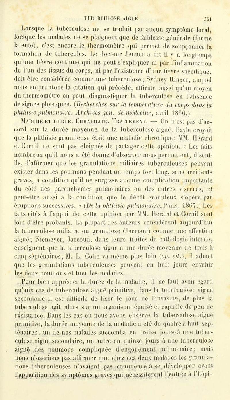 Lorsque la tuberculose ne se traduit par aucun symptôme local, lorsque les malades ne se plaignent que de faiblesse générale (forme latente), c'est encore le thermomètre qui permet de soupçonner la formation de tubercules. Le docteur Jenner a dit il y a longtemps qu'une fièvre continue qui ne peut s'expliquer ni par l'inflammation de l'un des tissus du corps, ni par l'existence d'une fièvre spécifique, doit être considérée comme une tuberculose ; Sydney Ringer, auquel nous empruntons la citation qui précède, affirme aussi qu'au moyen du thermomètre on peut diagnostiquer la tuberculose en l'absence de signes physiques. (Recherches sur la température du corps dans la phlhisie pulmonaire. Archives gén. de médecine, avril 1866.) Marche et l-urée. Curabilité. Traitement. — On n'est pas d'ac- cord sur la durée moyenne de la tuberculose aiguë. Bayle croyait que la phthisie granuleuse était une maladie chronique; MM. Hérard et Cornil ne sont pas éloignés de partager cette opinion. « Les faits nombreux qu'il nous a été donné d'observer nous permettent, disent- ils, d'affirmer que les granulations miliaires tuberculeuses peuvent exister dans les poumons pendant un temps fort long, sans accidents graves, à condition qu'il ne surgisse aucune complication importante du côté des parenchymes pulmonaires ou des autres viscères, et peut-être aussi à la condition que le dépôt granuleux s'opère par éruptions successives. » (De la phlhisie pulmonaire, Paris, 1867.) Les faits cités à l'appui de cette opinion par MM. Hérard et Cornil sont loin d'être probants. La plupart des auteurs considèrent aujourd'hui la tuberculose miliaire ou granulose (Jaccoud) comme une affection aiguë; Niemeyer, Jaccoud, dans leurs traités de pathologie interne, enseignent que la tuberculose aiguë a une durée moyenne de trois à cinq sépténaires; M. L. Colin va même plus loin (op. cit.), il admet que les granulations tuberculeuses peuvent en huit jours envahir les deux poumons et tuer les malades. Pour bien apprécier la durée de la maladie, il ne faut avoir égard qu'aux cas de tuberculose aiguë primitive, dans la tuberculose aiguë secondaire il est difficile de fixer le jour de l'invasion, de plus la tuberculose agit alors sur un organisme épuisé et capable de peu de résistance. Dans les cas où nous avons observé la tuberculose aiguë primitive, la durée moyenne de la maladie a été de quatre à huit sep- ténaires;- un de nos malades succomba en treize jours à une tuber- culose aiguë secondaire, un autre en quinze jours à une tuberculose aiguë des poumons compliquée d'engouement pulmonaire ; mais nous n'oserions pas affirmer que chez ces deux malades les granula- tions tuberculeuses n'avaient pas commencé à se développer avant l'apparition des.symptômes graves qui nécessitèrent l'entiée à l'hôpi-