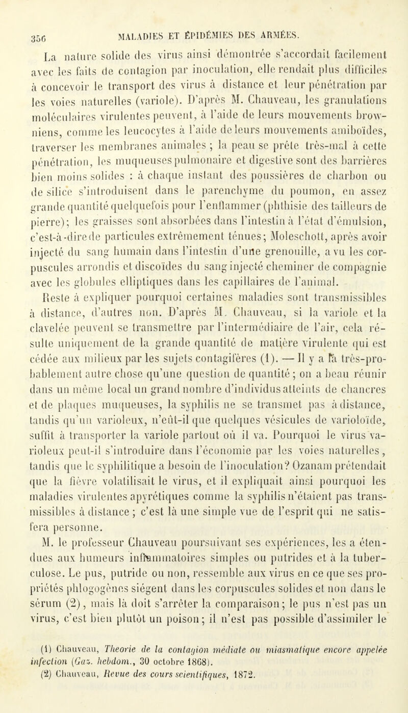 La nature solide des virus ainsi démontrée s'accordait facilement avec les faits de contagion par inoculation, elle rendait plus difficiles à concevoir le transport des virus à distance et leur pénétration par les voies naturelles (variole). D'après M. Chauveau, les granulations moléculaires virulentes peuvent , à l'aide de leurs mouvements brow- niens, comme les leucocytes à l'aide de leurs mouvements amiboïdes, traverser les membranes animales ; la peau se prèle très-mal à cette pénétration, les muqueuses pulmonaire et digestive sont des barrières bien moins solides : à chaque instant des poussières de charbon ou de silice s'introduisent dans le parenchyme du poumon, en assez grande quantité quelquefois pour l'enflammer (pbtbisie des tailleurs de pierre); les graisses sont absorbées dans l'intestin à l'état d'émulsion, c'est-à-dire de particules extrêmement ténues; Moleschott, après avoir injecté du sang humain dans l'intestin d'une grenouille, a vu les cor- puscules arrondis et discoïdes du sang injecté cheminer de compagnie avec les globules elliptiques dans les capillaires de l'animal. Reste à expliquer pourquoi certaines maladies sont transmissibles à distance, d'autres non. D'après M. Chauveau, si la variole et la clavelée peuvent se transmettre par l'intermédiaire de l'air, cela ré- sulte uniquement de la grande quantité de matière virulente qui est cédée aux milieux par les sujets contagifères (1). — Il y a fà très-pro- bablement autre chose qu'une question de quantité ; on a beau réunir dans un même local un grand nombre d'individus atteints de chancres et de plaques muqueuses, la syphilis ne se transmet pas à distance, tandis qu'un varioleux, n'eût-il que quelques vésicules de varioloïde, suffit à transporter la variole partout où il va. Pourquoi le virus va- rioleux peut-il s'introduire dans l'économie par les voies naturelles, tandis que le syphilitique a besoin de l'inoculation? Ozanam prétendait que la fièvre volatilisait le virus, et il expliquait ainsi pourquoi les maladies virulentes apyrétiques comme la syphilis n'étaient pas trans- missibles à distance ; c'est là une simple vue de l'esprit qui ne satis- fera personne. M. le professeur Chauveau poursuivant ses expériences, les a éten- dues aux humeurs inflammatoires simples ou putrides et à la tuber- culose. Le pus, putride ou non, ressemble aux virus en ce que ses pro- priétés phlogogènes siègent dans les corpuscules solides et non dans le sérum (2), mais là doit s'arrêter la comparaison ; le pus n'est pas un virus, c'est bien plutôt un poison; il n'est pas possible d'assimiler le (1) Chauveau, Théorie de la contagion médiate ou miasmatique encore appelée infection {Gaz,, hebdom., 30 octobre 1868). (2) Chauveau, Revue des cours scientifiques, 1872.