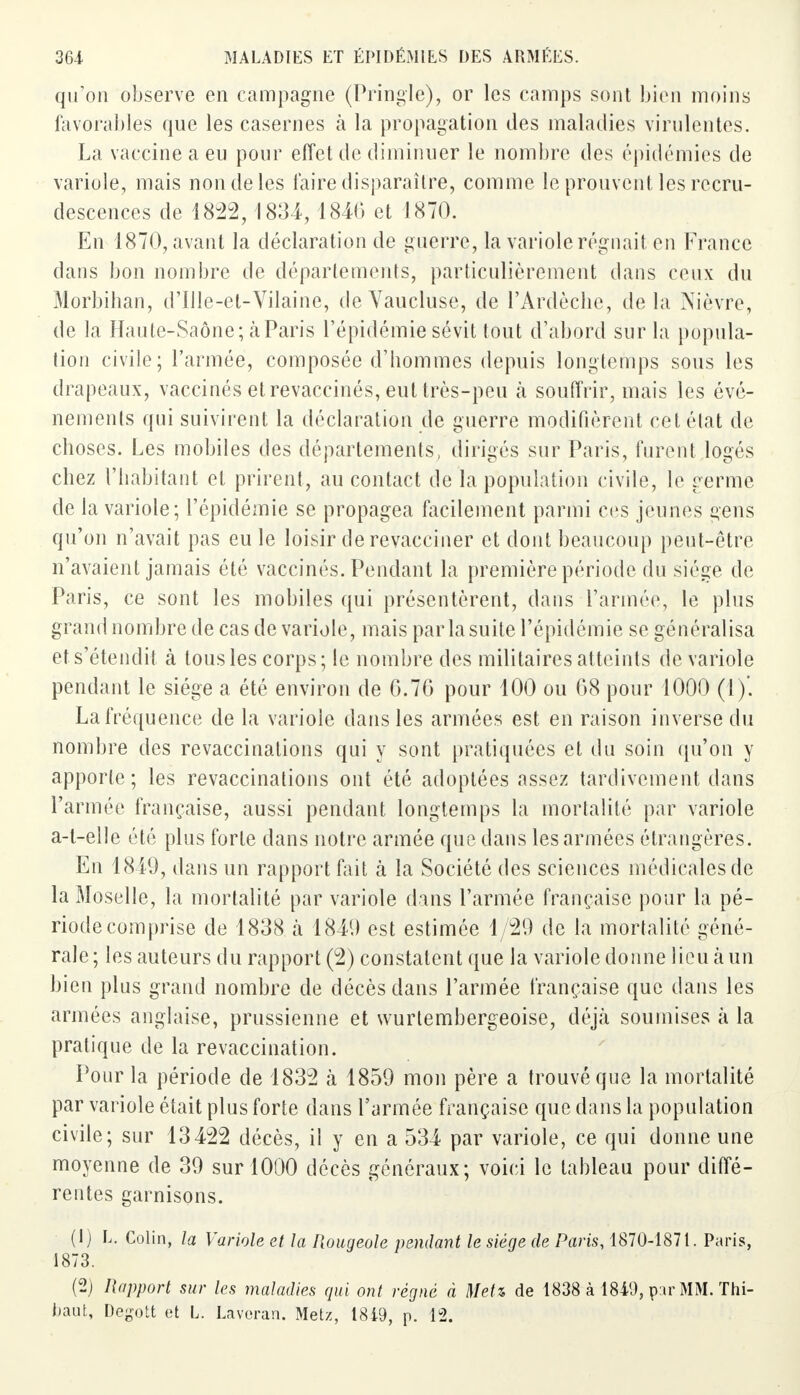 qu'on observe en campagne (Pringle), or les camps sont bien moins favorables que les casernes à la propagation des maladies virulentes. La vaccine a eu pour effet de diminuer le nombre des épidémies de variole, mais non de les faire disparaître, comme le prouvent les recru- descences de 1822, 1834,1840 et 1870. En 1870, avant la déclaration de guerre, la variole régnait en France dans bon nombre de départements, particulièrement dans ceux du Morbihan, d'Ille-et-Vilaine, de Vaucluse, de l'Ardèche, de la Nièvre, de la Haute-Saône; à Paris l'épidémie sévit tout d'abord sur la popula- tion civile; l'armée, composée d'hommes depuis longtemps sous les drapeaux, vaccinés et revaccinés, eut très-peu à souffrir, mais les évé- nements qui suivirent la déclaration de guerre modifièrent cet état de choses. Les mobiles des départements, dirigés sur Paris, furent logés chez l'habitant et prirent, au contact de la population civile, le germe de la variole; l'épidémie se propagea facilement parmi ces jeunes gens qu'on n'avait pas eu le loisir de revacciner et dont beaucoup peut-être n'avaient jamais été vaccinés. Pendant la première période du siège de Paris, ce sont les mobiles qui présentèrent, dans l'armée, le plus grand nombre de cas de variole, mais par la suite l'épidémie se généralisa et s'étendit à tous les corps; le nombre des militaires atteints de variole pendant le siège a été environ de 6.76 pour 100 ou 68 pour 1000 (1)'. La fréquence de la variole dans les armées est en raison inverse du nombre des revaccinalions qui y sont pratiquées et du soin qu'on y apporte; les revaccinations ont été adoptées assez tardivement dans l'armée française, aussi pendant longtemps la mortalité par variole a-t-elle été plus forte dans notre armée que dans les armées étrangères. En 1849, dans un rapport fait à la Société des sciences médicales de la Moselle, la mortalité par variole dans l'armée française pour la pé- riode comprise de 1838 a 1849 est estimée 1/29 de la mortalité géné- rale; les auteurs du rapport (2) constatent que la variole donne lieu à un bien plus grand nombre de décès dans l'armée française que dans les armées anglaise, prussienne et wurtembergeoise, déjà soumises à la pratique de la revaccination. Pour la période de 1832 à 1859 mon père a trouvé que la mortalité par variole était plus forte dans l'armée française que dans la population civile; sur 13422 décès, il y en a 534 par variole, ce qui donne une moyenne de 39 sur 1000 décès généraux; voici le tableau pour diffé- rentes garnisons. (1) L. Colin, la Variole et la Rougeole pendant le siège de Paris, 1870-1871. Paris, 1873. (2) Rapport sur les maladies qui ont régné à Metz de 1838 à 1849, p^r MM. Thi- baut, Degott et L. Laveran. Metz, 1849, p. 12.