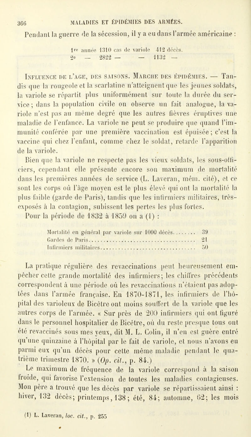 Pendant la guerre de la sécession, il y a eu dans l'armée américaine : 1 année 1310 cas de variole 412 décès. 2e _ 28-22 — — 1132 — Influence de l'âge, des saisons. Marche des épidémies. — Tan- dis que la rougeole et la scarlatine n'atteignent que les jeunes soldats, la variole se répartit plus uniformément sur toute la durée du ser- vice ; dans la population civile on observe un fait analogue, la va- riole n'est pas au même degré que les autres fièvres éruptives une maladie de l'enfance. La variole ne peut se produire que quand l'im- munité conférée par une première vaccination est épuisée ; c'est la vaccine qui chez l'enfant, comme chez le soldat, retarde l'apparition de la variole. Bien que la variole ne respecte pas les vieux soldats, les sous-offi- ciers, cependant elle présente encore son maximum de mortalité dans les premières années de service (L. Laveran, mém. cité), et ce sont les corps où l'âge moyen est le plus élevé qui ont la mortalité la plus faible (garde de Paris), tandis que les infirmiers militaires, très- exposés cà la contagion, subissent les pertes les plus fortes. Pour la période de 1832 à 1859 on a (1) : La pratique régulière des revaccinations peut heureusement em- pêcher cette grande mortalité des infirmiers; les chiffres précédents correspondent à une période où les revaccinations n'étaient pas adop- tées dans l'armée française. En 1870-1871, les infirmiers de l'hô- pital des varioleux de Bicêtre ont moins souffert de la variole que les autres corps de l'armée. « Sur près de 200 infirmiers qui ont figuré dans le personnel hospitalier de Bicêtre, où du reste presque tous ont été revaccinés sous mes yeux, dit M. L. Colin, il n'en est guère entré qu'une quinzaine à l'hôpital par le fait de variole, et nous n'avons eu parmi eux qu'un décès pour cette même maladie pendant le qua- trième trimestre 1870. » (Op. cil., p. 84.) Le maximum de fréquence de la variole correspond à la saison froide, qui favorise l'extension de toutes les maladies contagieuses. Mon père a trouvé que les décès par variole se réparfissaient ainsi : hiver, 132 décès; printemps, 138 ; été, 84; automne, 02; les mois Mortalité en général par variole sur 1000 décès Gardes de Paris Infirmiers militaires 39 21 50 (1) L. Laveran, loc. cit., p. 255