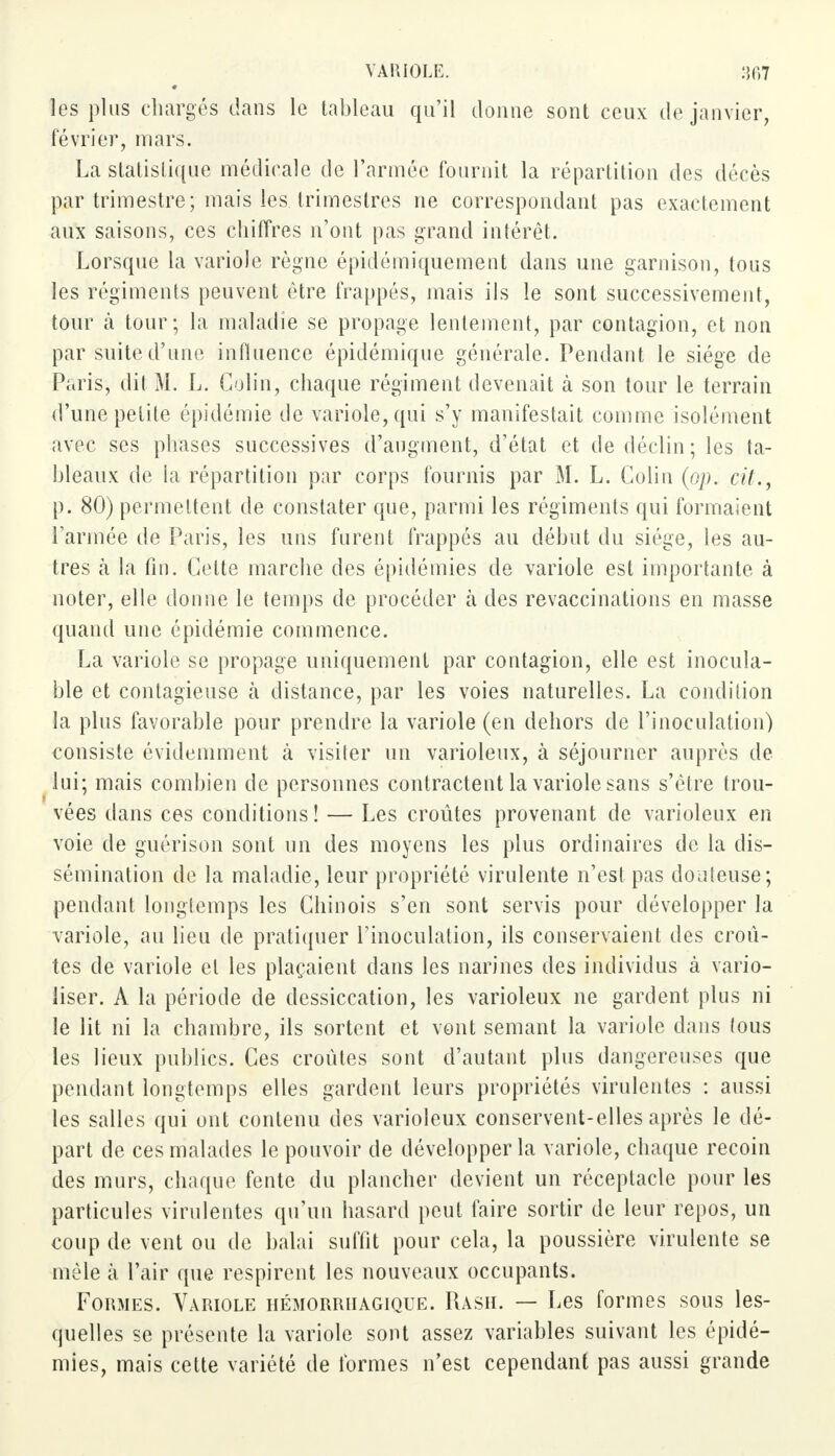 les plus chargés dans le tableau qu'il donne sont ceux de janvier, février, mars. La statistique médicale de l'armée fournit la répartition des décès par trimestre; mais les trimestres ne correspondant pas exactement aux saisons, ces chiffres n'ont pas grand intérêt. Lorsque la variole règne épidémiquement dans une garnison, tous les régiments peuvent être frappés, mais ils le sont successivement, tour à tour; la maladie se propage lentement, par contagion, et non par suite d'une influence épidémique générale. Pendant le siège de Paris, dit M. L. Colin, chaque régiment devenait à son tour le terrain d'une petite épidémie de variole, qui s'y manifestait comme isolément avec ses phases successives d'augment, d'état et de déclin ; les ta- bleaux de la répartition par corps fournis par M. L. Colin (pp. cil., p. 80) permettent de constater que, parmi les régiments qui formaient l'armée de Paris, les uns furent frappés au début du siège, les au- tres à la fin. Celte marche des épidémies de variole est importante à noter, elle donne le temps de procéder à des revaccinations en masse quand une épidémie commence. La variole se propage uniquement par contagion, elle est inocula- ble et contagieuse à distance, par les voies naturelles. La condition la plus favorable pour prendre la variole (en dehors de l'inoculation) consiste évidemment à visiler un varioleux, à séjourner auprès de lui; mais combien de personnes contractent la variole sans s'être trou- vées dans ces conditions ! — Les croûtes provenant de varioleux en voie de guérison sont un des moyens les plus ordinaires de la dis- sémination de la maladie, leur propriété virulente n'est pas douteuse; pendant longtemps les Chinois s'en sont servis pour développer la variole, au lieu de pratiquer l'inoculation, ils conservaient des croû- tes de variole et les plaçaient dans les narines des individus à vario- iiser. A la période de dessiccation, les varioleux ne gardent plus ni le lit ni la chambre, ils sortent et vont semant la variole dans (ous les lieux publics. Ces croûtes sont d'autant plus dangereuses que pendant longtemps elles gardent leurs propriétés virulentes : aussi les salles qui ont contenu des varioleux conservent-elles après le dé- part de ces malades le pouvoir de développer la variole, chaque recoin des murs, chaque fente du plancher devient un réceptacle pour les particules virulentes qu'un hasard peut faire sortir de leur repos, un coup de vent ou de balai suffit pour cela, la poussière virulente se mêle à l'air que respirent les nouveaux occupants. Formes. Variole hémorriiagique. Rash. — Les formes sous les- quelles se présente la variole sont assez variables suivant les épidé- mies, mais cette variété de formes n'est cependant pas aussi grande