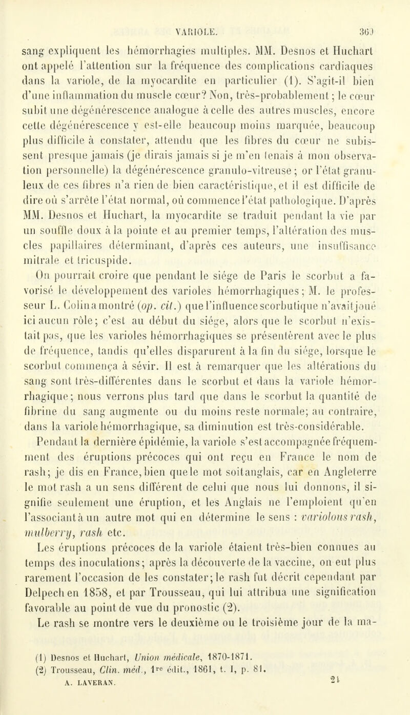 sang expliquent les hémorrhagies multiples. MM. Desnos et Huchart ont appelé l'attention sur la fréquence des complications cardiaques dans La variole, de la myocardite en particulier (1). S'agit-il bien d'une inflammation du muscle cœur? Non, très-probablement ; le cœur subit une dégénérescence analogue à celle des autres muscles, encore cette dégénérescence y est-elle beaucoup moins marquée, beaucoup plus difficile à constater, attendu que les fibres du cœur ne subis- sent presque jamais (je dirais jamais si je m'en tenais à mon observa- tion personnelle) la dégénérescence granulo-vitreuse ; or l'état granu- leux de ces fibres n'a rien de-bien caractéristique, et il est difficile de dire où s'arrête l'état normal, où commence l'état pathologique. D'après MM. Desnos et Huchart, la myocardite se traduit pendant la vie par un souffle doux à la pointe et au premier temps, l'altération des mus- cles papillaires déterminant, d'après ces auteurs, une insuffisance mitrale et tricuspide. On pourrait croire que pendant le siège de Paris le scorbut a fa- vorisé le développement des varioles hémorrhagiques ; M. le profes- seur L. Golinamontré (op. cit.) que l'influence scorbutique n'avaitjoué ici aucun rôle; c'est au début du siège, alors que le scorbut n'exis- tait pas, que les varioles hémorrhagiques se présentèrent avec le plus de fréquence, tandis qu'elles disparurent à la fin du siège, lorsque le scorbut commença à sévir. Il est à remarquer que les altérations du sang sont très-différentes dans le scorbut et dans la variole hémor- rhagique; nous verrons plus tard que dans le scorbut la quantité de fibrine du sang augmente ou du moins reste normale; au contraire, dans la variolehémorrhagique, sa diminution est très-considérable. Pendant la dernière épidémie, la variole s'est accompagnée fréquem- ment des éruptions précoces qui ont reçu en France le nom de rash; je dis en France, bien que le mot soitanglais, car en Angleterre le mot rash a un sens différent de celui que nous lui donnons, il si- gnifie seulement une éruption, et les Anglais ne l'emploient qu'en l'associant à un autre mot qui en détermine le sens : variolousrask, mulberry, rash etc. Les éruptions précoces de la variole étaient très-bien connues au temps des inoculations; après la découverte de la vaccine, on eut plus rarement l'occasion de les constater; le rash fut décrit cependant par Delpechen 1858, et par Trousseau, qui lui attribua une signification favorable au point de vue du pronostic (2). Le rash se montre vers le deuxième ou le troisième jour de la ma- (1) Desnos et Huchart, Union médicale, 1870-1871. (2) Trousseau, Clin, méd., lre édit., 1861, t. I, p. 81. A. LAVERAN. 21