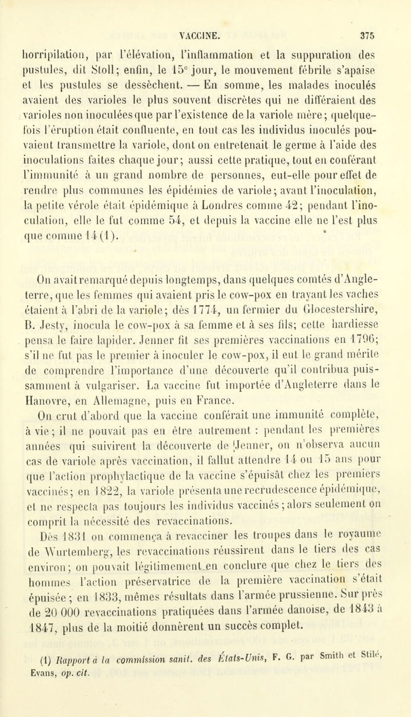 horripilation, par l'élévation, l'inflammation et la suppuration des pustules, dit Stoll; enfin, le 15e jour, le mouvement fébrile s'apaise et les pustules se dessèchent. — En somme, les malades inoculés avaient des varioles le plus souvent discrètes qui ne différaient des varioles non inoculées que par l'existence delà variole mère; quelque- fois l'éruption était confluente, en tout cas les individus inoculés pou- vaient transmettre la variole, dont on entretenait le germe à l'aide des inoculations faites chaque jour; aussi cette pratique, tout en conférant l'immunité à un grand nombre de personnes, eut-elle pour effet de rendre plus communes les épidémies de variole; avant l'inoculation, la petite vérole était épidémique à Londres comme 42; pendant l'ino- culation, elle le fut comme 54-, et depuis la vaccine elle ne l'est plus que comme 14(1). On avait remarqué depuis longtemps, dans quelques comtés d'Angle- terre, que les femmes qui avaient pris le cow-pox en trayant les vaches étaient à l'abri de la variole; dès 1774, un fermier du Glocestershire, B. Jesty, inocula le cow-pox k sa femme et à ses fils; cette hardiesse pensa le faire lapider. Jenner fit ses premières vaccinations en 1796; s'il ne fut pas le premier à inoculer le cow-pox, il eut le grand mérite de comprendre l'importance d'une découverte qu'il contribua puis- samment cà vulgariser. La vaccine fut importée d'Angleterre dans le Hanovre, en Allemagne, puis en France. On crut d'abord que la vaccine conférait une immunité complète, à vie; il ne pouvait pas en être autrement : pendant les premières années qui suivirent la découverte de [Jenner, on n'observa aucun cas de variole après vaccination, il fallut attendre 14 ou 15 ans pour que l'action prophylactique de la vaccine s'épuisât chez les premiers vaccinés; en 1822, la variole présenta une recrudescence épidémique, et ne respecta pas toujours les individus vaccinés ; alors seulement on comprit la nécessité des revaccinations. Dès 1831 on commença à revacciner les troupes dans le royaume de Wurtemberg, les revaccinations réussirent dans le tiers des cas environ; on pouvait légitimemenLen conclure que chez le tiers des hommes l'action préservatrice de la première vaccination s'était épuisée ; en 1833, mêmes résultats dans l'armée prussienne. Sur près de 20 000 revaccinations pratiquées dans l'armée danoise, de 1843 à 1847, plus de la moitié donnèrent un succès complet. (1) Rapporta la commission sanit. des États-Unis, F. G. par Smith et Stilé, Evans, op. cit.