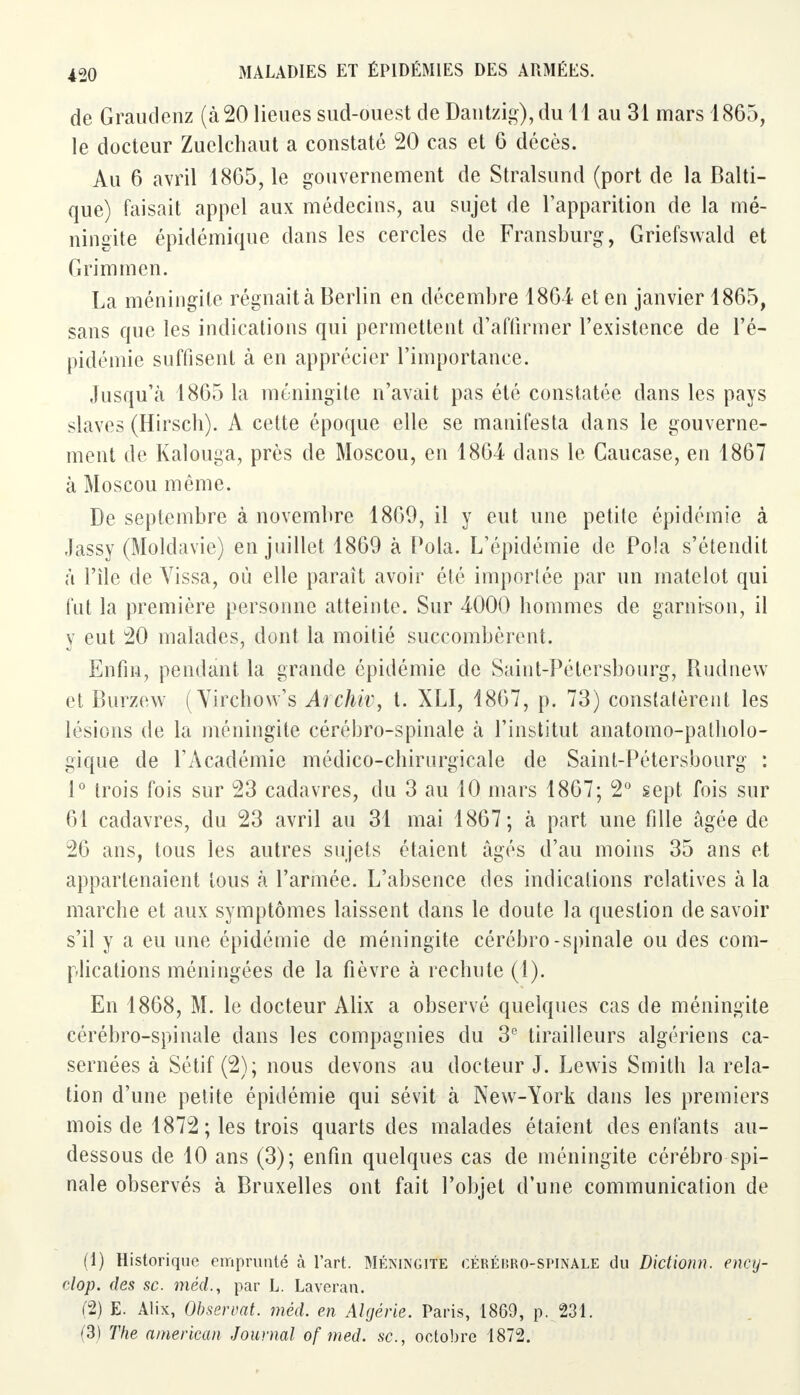 de Graudenz (à 20 lieues sud-ouest de Dantzig),du 11 au 31 mars 1865, le docteur Zuelchaut a constaté 20 cas et 6 décès. Au 6 avril 1865, le gouvernement de Stralsund (port de la Balti- que) faisait appel aux médecins, au sujet de l'apparition de la mé- ningite épidémique dans les cercles de Fransburg, Griefswald et G ri m m en. La méningite régnait à Berlin en décembre 1864 et en janvier 1865, sans que les indications qui permettent d'affirmer l'existence de l'é- pidémie suffisent à en apprécier l'importance. Jusqu'à 1865 la méningite n'avait pas été constatée dans les pays slaves (Hirsch). A cette époque elle se manifesta dans le gouverne- ment de Kalouga, près de Moscou, en 1864 dans le Caucase, en 1867 à Moscou même. De septembre à novembre 1869, il y eut une petite épidémie à Jassy (Moldavie) en juillet 1869 à Pola. L'épidémie de Pola s'étendit à l'île de Vissa, où elle paraît avoir été importée par un matelot qui fut la première personne atteinte. Sur 4000 hommes de garnison, il y eut 20 malades, dont la moitié succombèrent. Enfin, pendant la grande épidémie de Saint-Pétersbourg, Rudnew et Burzew (Yircbow's Archiv, t. XLI, 1867, p. 73) constatèrent les lésions de la méningite cérébro-spinale à l'institut anatomo-patholo- gique de l'Académie médico-chirurgicale de Saint-Pétersbourg : 1° trois fois sur 23 cadavres, du 3 au 10 mars 1867; 2° sept fois sur 61 cadavres, du 23 avril au 31 mai 1867; à part une fille âgée de 26 ans, tous les autres sujets étaient âgés d'au moins 35 ans et appartenaient tous à l'armée. L'absence des indications relatives à la marche et aux symptômes laissent dans le doute la question de savoir s'il y a eu une épidémie de méningite cérébro-spinale ou des com- plications méningées de la fièvre à rechute (1). En 1868, M. le docteur Alix a observé quelques cas de méningite cérébro-spinale dans les compagnies du 3e tirailleurs algériens ca- sernées à Sétif (2); nous devons au docteur J. Lewis Smith la rela- tion d'une petite épidémie qui sévit à New-York dans les premiers mois de 1872 ; les trois quarts des malades étaient des enfants au- dessous de 10 ans (3); enfin quelques cas de méningite cérébro spi- nale observés à Bruxelles ont fait l'objet d'une communication de (1) Historique emprunté à l'art. Méningite cérébro-spinale du Dictionn. ency- clop. des se. méd., par L. Laveran. (2) E. Alix, Observât, méd. en Algérie. Paris, 1869, p. 231. (3) The american Journal of med. se, octobre 1872.