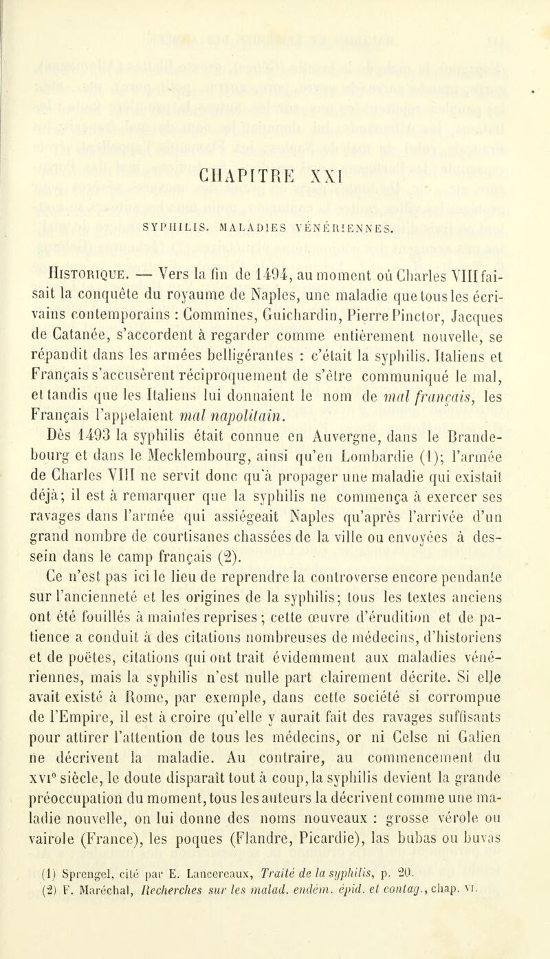 SYPHILIS. MALADIES VÉNÉRIENNES. Historique. — Vers la Fin de 1494, au moment où Charles VIII fai- sait la conquête du royaume de Naples, une maladie que tous les écri- vains contemporains : Commines, Guichardin, Pierre Pinctor, Jacques de Catanée, s'accordent à regarder comme entièrement nouvelle, se répandit dans les armées belligérantes : c'était la syphilis. Italiens et Français s'accusèrent réciproquement de s'être communiqué le mal, et tandis que les Italiens lui donnaient le nom de mal français, les Français l'appelaient mal napolitain. Dès 1493 la syphilis était connue en Auvergne, dans le Brande- bourg et dans le Mecklembourg, ainsi qu'en Lombardie (1); l'armée de Charles VIII ne servit donc qu'à propager une maladie qui existait déjà; il est a remarquer que la syphilis ne commença à exercer ses ravages dans l'armée qui assiégeait Naples qu'après l'arrivée d'un grand nombre de courtisanes chassées de la ville ou envoyées à des- sein dans le camp français (2). Ce n'est pas ici le lieu de reprendre la controverse encore pendante sur l'ancienneté et les origines de la syphilis; tous les textes anciens ont été fouillés k maintes reprises ; cette œuvre d'érudition et de pa- tience a conduit à des citations nombreuses de médecins, d'historiens et de poètes, citations qui ont trait évidemment aux maladies véné- riennes, mais la syphilis n'est nulle part clairement décrite. Si elle avait existé à Rome, par exemple, dans cette société si corrompue de l'Empire, il est à croire qu'elle y aurait fait des ravages suffisants pour attirer l'attention de tous les médecins, or ni Gelse ni Galien ne décrivent la maladie. Au contraire, au commencement du xvi° siècle, le doute disparaît tout à coup, la syphilis devient la grande préoccupation du moment, tous les auteurs la décrivent comme une ma- ladie nouvelle, on lui donne des noms nouveaux : grosse vérole ou vairole (France), les poques (Flandre, Picardie), las bubas ou buvas (1) Sprengel, cité par E. Lancercaux, Traité de la syphilis, p. 20. (2) F. Maréchal, Recherches sur les malad. endém. épid. el eontag.,ehap. vi.