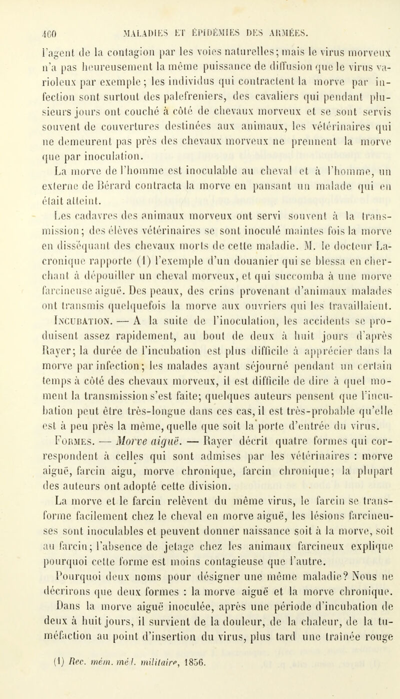 l'agent de la contagion par les voies naturelles; niais le virus morveux n'a pas heureusement la même puissance de diffusion que le virus va- rioleux par exemple; les individus qui contractent la morve par in- fection sont surtout des palefreniers, des cavaliers qui pendant plu- sieurs jours ont couché à côté de chevaux morveux et se sont servis souvent de couvertures destinées aux animaux, les vétérinaires qui ne demeurent pas près des chevaux morveux ne prennent la morve que par inoculation. La morve de l'homme est inoculable au cheval et à l'homme, un externe de Bérard contracta la morve en pansant un malade qui en était atteint. Les cadavres des animaux morveux ont servi souvent à la trans- mission; des élèves vétérinaires se sont inoculé maintes fois la morve en disséquant des chevaux morts de cette maladie. M. le docteur La- cronique rapporte (1) l'exemple d'un douanier qui se blessa en cher- chant à dépouiller un cheval morveux, et qui succomba à une morve farcineuse aiguë. Des peaux, des crins provenant d'animaux malades ont transmis quelquefois la morve aux ouvriers qui les travaillaient. Incubation. — A la suite de l'inoculation, les accidents se pro- duisent assez rapidement, au bout de deux à huit jours d'après Rayer; la durée de l'incubation est plus difficile à apprécier dans la morve par infection; les malades ayant séjourné pendant un certain temps à côté des chevaux morveux, il est difficile de dire à quel mo- ment la transmission s'est faite; quelques auteurs pensent que l'incu- bation peut être très-longue dans ces cas, il est très-probable qu'elle est à peu près la même, quelle que soit la porte d'entrée du virus. Formes. — Morve aiguë. — Rayer décrit quatre formes qui cor- respondent à celles qui sont admises par les vétérinaires : morve aiguë, farcin aigu, morve chronique, larcin chronique; la plupart des auteurs ont adopté cette division. La morve et le farcin relèvent du même virus, le farcin se trans- forme facilement chez le cheval en morve aiguë, les lésions farcineu- ses sont inoculables et peuvent donner naissance soit à la morve, soit au farcin; l'absence de jelage chez les animaux farcineux explique pourquoi cette forme est moins contagieuse que l'autre. Pourquoi deux noms pour désigner une même maladie? Nous ne décrirons que deux formes : la morve aiguë et la morve chronique. Dans la morve aiguë inoculée, après une période d'incubation de deux tà huit jours, il survient de la douleur, de la chaleur, de la tu- méfaction au point d'insertion du virus, plus tard une traînée rouge (t) Rec. mém. mêd. militaire, 1856.