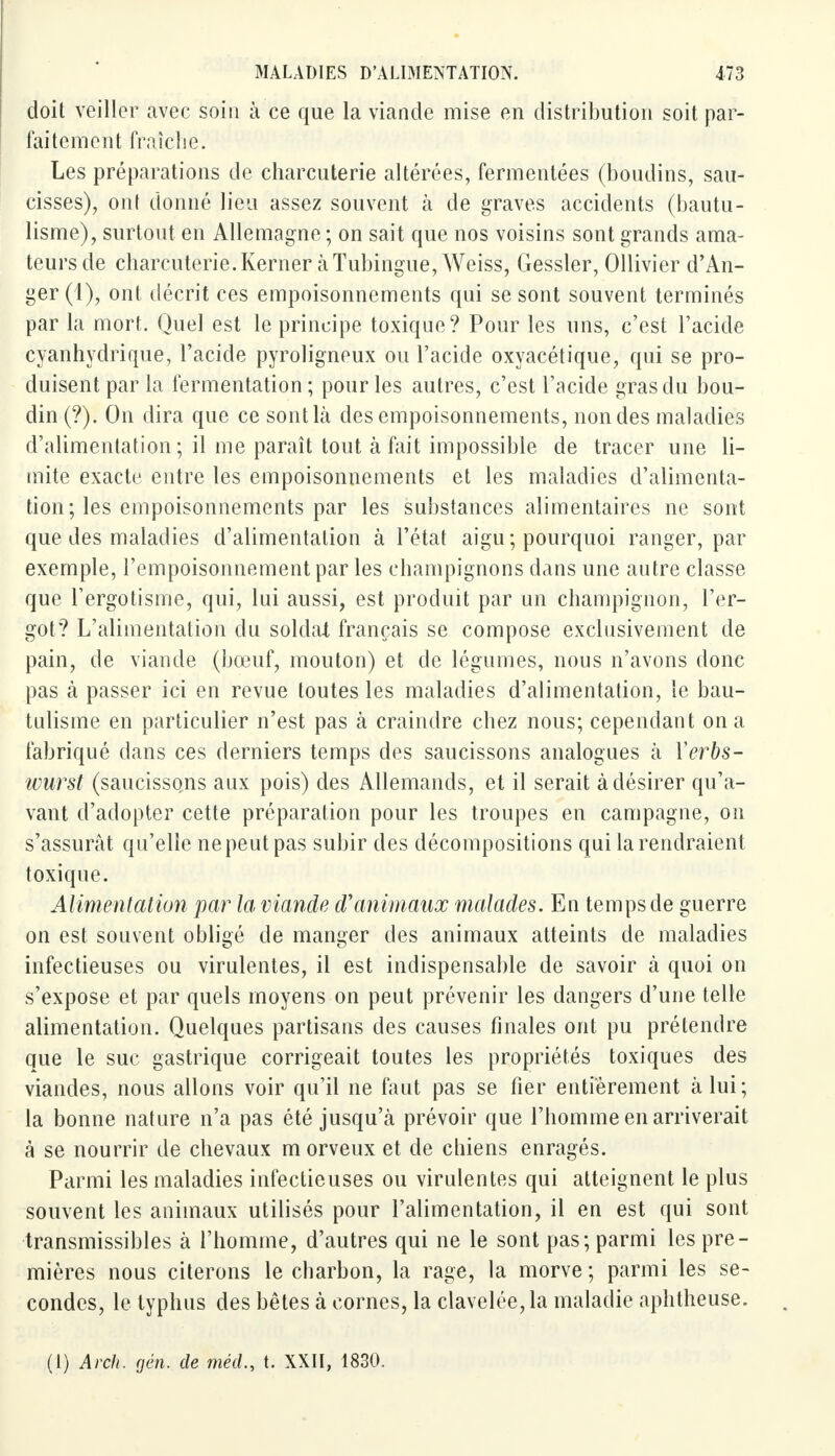 doit veiller avec soin à ce que la viande mise en distribution soit par- faitement fraîche. Les préparations de charcuterie altérées, fermentées (boudins, sau- cisses), ont donné lieu assez souvent à de graves accidents (bautu- lisme), surtout en Allemagne ; on sait que nos voisins sont grands ama- teurs de charcuterie.Kerner àTubingue, Weiss, Gessler, Ollivier d'An- ger(l), ont décrit ces empoisonnements qui se sont souvent terminés par la mort. Quel est le principe toxique? Pour les uns, c'est l'acide eyanhydrique, l'acide pyroligneux ou l'acide oxyacétique, qui se pro- duisent par la fermentation ; pour les autres, c'est l'acide gras du bou- din (?). On dira que ce sont là des empoisonnements, non des maladies d'alimentation; il me paraît tout à fait impossible de tracer une li- mite exacte entre les empoisonnements et les maladies d'alimenta- tion ; les empoisonnements par les substances alimentaires ne sont que des maladies d'alimentation à l'état aigu ; pourquoi ranger, par exemple, l'empoisonnement par les champignons dans une autre classe que l'ergotisme, qui, lui aussi, est produit par un champignon, l'er- got? L'alimentation du soldat français se compose exclusivement de pain, de viande (bœuf, mouton) et de légumes, nous n'avons donc pas à passer ici en revue toutes les maladies d'alimentation, le bau- tulisme en particulier n'est pas à craindre chez nous; cependant on a fabriqué dans ces derniers temps des saucissons analogues à Yerbs- wurst (saucissons aux pois) des Allemands, et il serait à désirer qu'a- vant d'adopter cette préparation pour les troupes en campagne, on s'assurât qu'elle ne peut pas subir des décompositions qui la rendraient toxique. Alimentation par la viande d'animaux malades. En temps de guerre on est souvent obligé de manger des animaux atteints de maladies infectieuses ou virulentes, il est indispensable de savoir à quoi on s'expose et par quels moyens on peut prévenir les dangers d'une telle alimentation. Quelques partisans des causes finales ont pu prétendre que le suc gastrique corrigeait toutes les propriétés toxiques des viandes, nous allons voir qu'il ne faut pas se fier entièrement à lui; la bonne nature n'a pas été jusqu'à prévoir que l'homme en arriverait à se nourrir de chevaux m orveux et de chiens enragés. Parmi les maladies infectieuses ou virulentes qui atteignent le plus souvent les animaux utilisés pour l'alimentation, il en est qui sont transmissibles à l'homme, d'autres qui ne le sont pas; parmi les pre- mières nous citerons le charbon, la rage, la morve ; parmi les se- condes, le typhus des bêtes à cornes, la clavelée,la maladie aphtheuse. (1) Arch. gén. de méd., t. XXII, 1830.