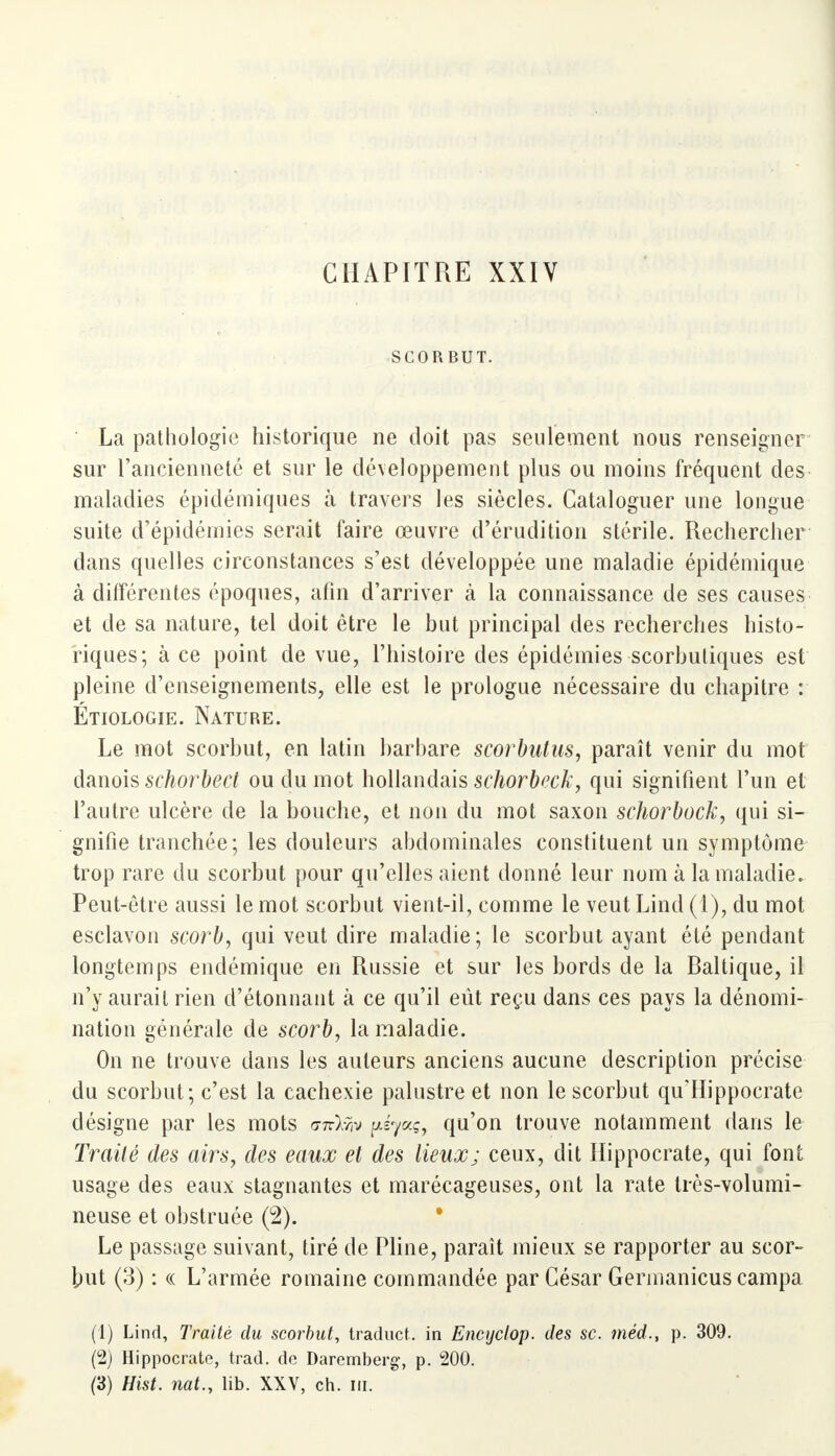 CHAPITRE XXIV SCORBUT. La pathologie historique ne doit pas seulement nous renseigner sur l'ancienneté et sur le développement plus ou moins fréquent des maladies épidémiques à travers les siècles. Cataloguer une longue suite d'épidémies serait faire œuvre d'érudition stérile. Rechercher dans quelles circonstances s'est développée une maladie épidémique à différentes époques, afin d'arriver à la connaissance de ses causes et de sa nature, tel doit être le but principal des recherches histo- riques; à ce point de vue, l'histoire des épidémies scorbutiques est pleine d'enseignements, elle est le prologue nécessaire du chapitre : Étiologie. Nature. Le mot scorbut, en latin barbare scorbutus, paraît venir du mot danois schorbect ou du mot hollandais schorbeck, qui signifient l'un et l'autre ulcère de la bouche, et non du mot saxon schorbock, qui si- gnifie tranchée; les douleurs abdominales constituent un symptôme trop rare du scorbut pour qu'elles aient donné leur nom à la maladie. Peut-être aussi le mot scorbut vient-il, comme le veut Lind (1), du mot esclavon scorb, qui veut dire maladie; le scorbut ayant été pendant longtemps endémique en Russie et sur les bords de la Baltique, il n'y aurait rien d'étonnant à ce qu'il eût reçu dans ces pays la dénomi- nation générale de scorb, la maladie. On ne trouve dans les auteurs anciens aucune description précise du scorbut; c'est la cachexie palustre et non le scorbut qu'Hippocrate désigne par les mots ott^jv ^ya?, qu'on trouve notamment dans le Traité des airs, des eaux et des lieux; ceux, dit Hippocrate, qui font usage des eaux stagnantes et marécageuses, ont la rate très-volumi- neuse et obstruée (2). Le passage suivant, tiré de Pline, paraît mieux se rapporter au scor- but (3) : « L'armée romaine commandée par César Germanicus campa (1) Lind, Traité du scorbut, traduct. in Encyclop. des se. méd., p. 309. (2) Hippocrate, trad. do Daremberg', p. 200. (3) Hist. nat.y lib. XXV, ch. m.