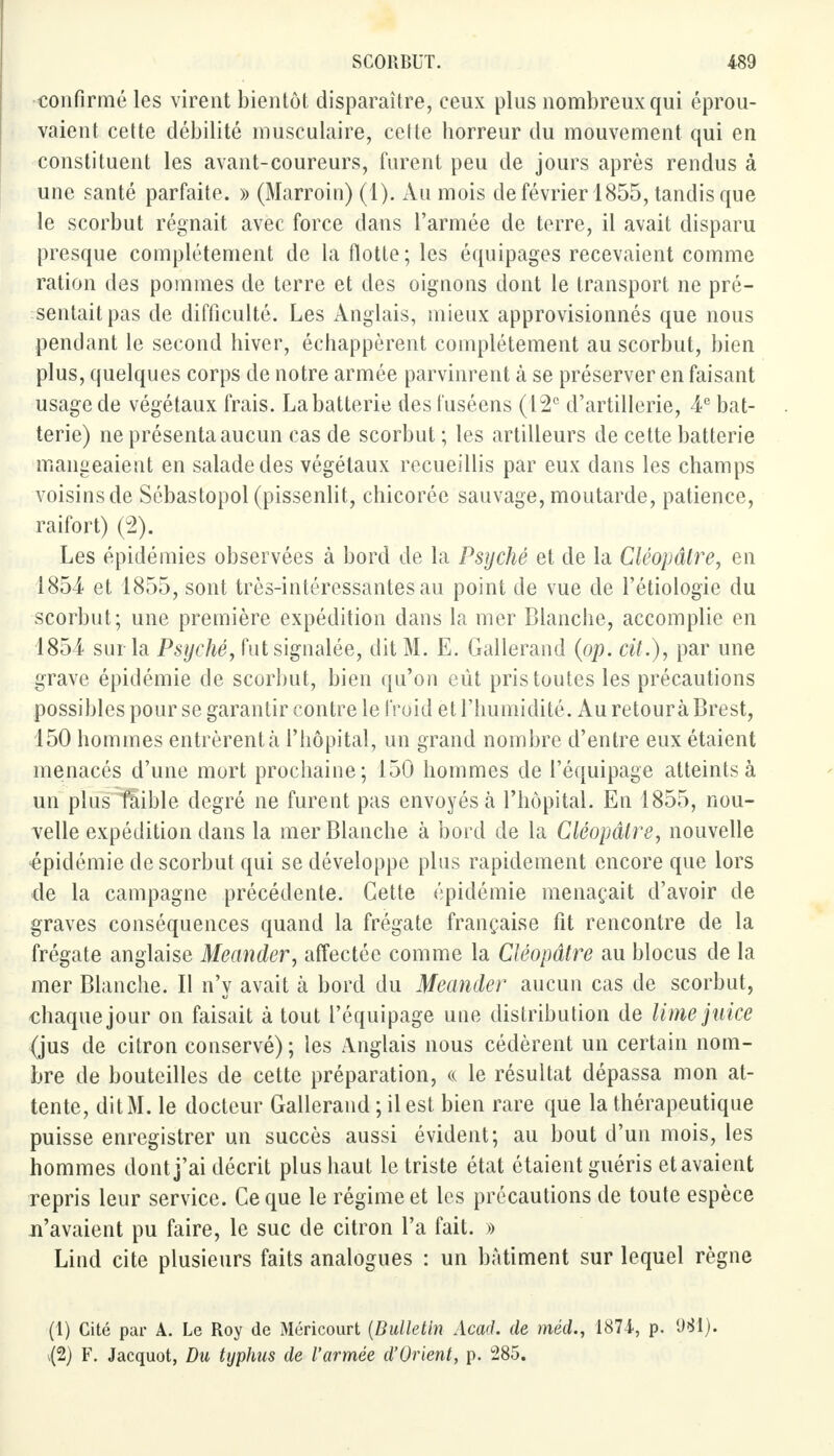 confirmé les virent bientôt disparaître, ceux plus nombreux qui éprou- vaient cette débilité musculaire, cette horreur du mouvement qui en constituent les avant-coureurs, furent peu de jours après rendus à une santé parfaite. » (Marroin) (1). Au mois de février 1855, tandis que le scorbut régnait avec force dans l'armée de terre, il avait disparu presque complètement de la flotte ; les équipages recevaient comme ration des pommes de terre et des oignons dont le transport ne pré- sentait pas de difficulté. Les Anglais, mieux approvisionnés que nous pendant le second hiver, échappèrent complètement au scorbut, bien plus, quelques corps de notre armée parvinrent à se préserver en faisant usage de végétaux frais. La batterie desfuséens (12e d'artillerie, 4e bat- terie) ne présenta aucun cas de scorbut ; les artilleurs de cette batterie mangeaient en salade des végétaux recueillis par eux dans les champs voisins de Sébastopol (pissenlit, chicorée sauvage, moutarde, patience, raifort) (2). Les épidémies observées à bord de la Psyché et de la Çléopâtre, en 1854 et 1855, sont très-intéressantes au point de vue de l'étiologie du scorbut; une première expédition dans la mer Blanche, accomplie en 1854 sui la Psyché, fut signalée, dit M. E. Gallerand (op. cit.), par une grave épidémie de scorbut, bien qu'on eût pris toutes les précautions possibles pour se garantir contre le froid et l'humidité. Au retourà Brest, 150 hommes entrèrent à l'hôpital, un grand nombre d'entre eux étaient menacés d'une mort prochaine; 150 hommes de l'équipage atteints à un plus faible degré ne furent pas envoyés à l'hôpital. En 1855, nou- velle expédition dans la mer Blanche à bord de la Cléopâlre, nouvelle épidémie de scorbut qui se développe plus rapidement encore que lors de la campagne précédente. Cette épidémie menaçait d'avoir de graves conséquences quand la frégate française fit rencontre de la frégate anglaise Meander, affectée comme la Çléopâtre au blocus de la mer Blanche. Il n'y avait à bord du Meander aucun cas de scorbut, chaque jour on faisait à tout l'équipage une distribution de limejuice (jus de citron conservé) ; les Anglais nous cédèrent un certain nom- bre de bouteilles de cette préparation, a le résultat dépassa mon at- tente, dit M. le docteur Gallerand ; il est bien rare que la thérapeutique puisse enregistrer un succès aussi évident; au bout d'un mois, les hommes dont j'ai décrit plus haut le triste état étaient guéris et avaient repris leur service. Ce que le régime et les précautions de toute espèce n'avaient pu faire, le suc de citron l'a fait. » Lind cite plusieurs faits analogues : un bâtiment sur lequel règne (1) Cité par A. Le Roy de Méricourt (Bulletin Acad. de méd., 1874, p. 981). \(2) F. Jacquot, Du typhus de l'armée d'Orient, p. 285.