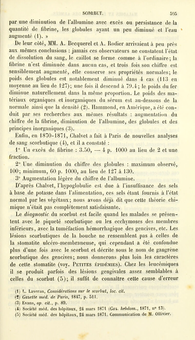 par une diminution de l'albumine avec excès ou persistance de la quantité de fibrine, les globules ayant un peu diminué et l'eau augmenté (1). » De leur côté, MM. A. Becquerel et A. Rodier arrivaient à peu près aux mêmes conclusions : jamais ces observateurs ne constatent l'état de dissolution du sang, le caillot se forme comme à l'ordinaire; la fibrine n'est diminuée dans aucun cas, et trois fois son cbiffre est sensiblement augmenté, elle conserve ses propriétés normales; le poids des globules est notablement diminué dans 4 cas (113 en moyenne au lieu de 127); une fois il descend à 79.4; le poids du fer diminue naturellement dans la même proportion. Le poids des ma- tériaux organiques et inorganiques du sérum est au-dessous de la normale ainsi que la densité (2). Hammond, en Amérique, a été con- duit par ses recherches aux mêmes résultats : augmentation du chiffre de la fibrine, diminution de l'albumine, des globules et des principes inorganiques (3). Enfin, en 1870-1871, Ghalvet a fait à Paris de nouvelles analyses de sang scorbutique (4), et il a constaté : 1° Un excès de fibrine : 3.50, — 4 p. 1000 au lieu de 2 et une fraction. 2° Une diminution du chiffre des globules : maximum observé, 100; minimum, 60 p. 1000, au lieu de 127 à 130. 3° Augmentation légère du chiffre de l'albumine. D'après Chalvet, l'hypoglobulie est due à l'insuffisance des sels à base de potasse dans l'alimentation, ces sels étant fournis à l'état normal par les végétaux; nous avons déjà dit que cette théorie chi- mique n'était pas complètement satisfaisante. Le diagnostic du scorbut est facile quand les malades se présen- tent avec le piqueté scorbutique ou les ecchymoses des membres inférieurs, avec la tuméfaction hémorrhagique des gencives, etc. Les lésions scorbutiques de la bouche ne ressemblent pas à celles de la stomatite ulcéro-membraneuse, qui cependant a été confondue plus d'une fois avec le scorbut et décrite sous le nom de gangrène scorbutique des gencives; nous donnerons plus loin les caractères de cette stomatite (voy. Petites épidémies). Chez les leucémiques il se produit parfois des lésions gengivales assez semblables à celles du scorbut (5); il suffit de connaître cette cause d'erreur (1) L. Laveran, Considérations sur le scorbut, loc. cit. <%) Gazette méd. de Paris, 1847, p. 511. (3) Evans, op. cit., p. 89. (4) Société méd. des hôpitaux, 24 mars 1871 (Gaz. hebdom., 1871, n° 13). (5) Société méd. des hôpitaux, 24 mars 1871. Communication de M. Ollivier.