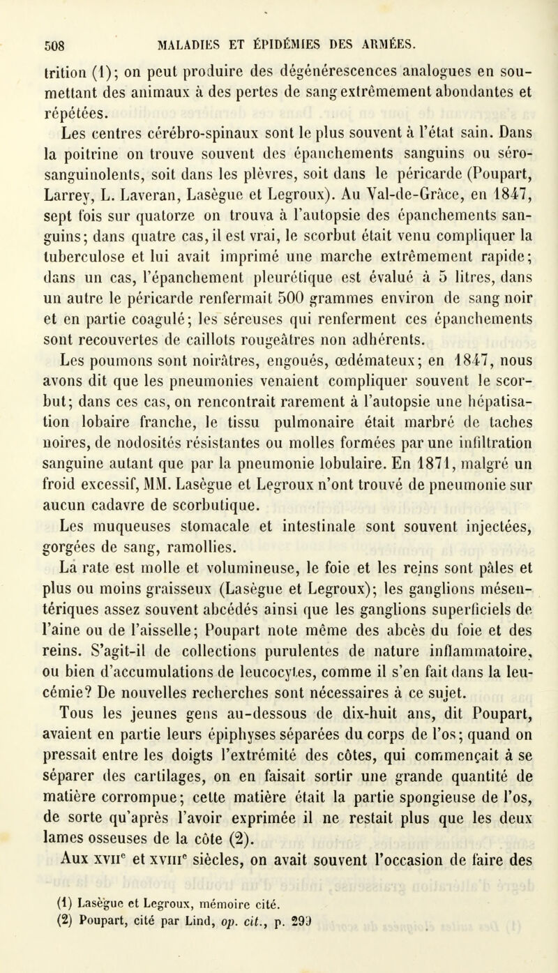 trition (1); on peut produire des dégénérescences analogues en sou- mettant des animaux à des pertes de sang extrêmement abondantes et répétées. Les centres cérébro-spinaux sont le plus souvent à l'état sain. Dans la poitrine on trouve souvent des épanchements sanguins ou séro- sanguinolents, soit dans les plèvres, soit dans le péricarde (Poupart, Larrey, L. Laveran, Lasègue et Legroux). Au Val-de-Grâce, en 1847, sept t'ois sur quatorze on trouva à l'autopsie des épanchements san- guins; dans quatre cas, il est vrai, le scorbut était venu compliquer la tuberculose et lui avait imprimé une marche extrêmement rapide; dans un cas, l'épanchement pleurétique est évalué à 5 litres, dans un autre le péricarde renfermait 500 grammes environ de sang noir et en partie coagulé; les séreuses qui renferment ces épanchements sont recouvertes de caillots rougeâtres non adhérents. Les poumons sont noirâtres, engoués, œdémateux; en 1847, nous avons dit que les pneumonies venaient compliquer souvent le scor- but; dans ces cas, on rencontrait rarement à l'autopsie une hépatisa- tion lobaire franche, le tissu pulmonaire était marbré de taches noires, de nodosités résistantes ou molles formées par une infiltration sanguine autant que par la pneumonie lobulaire. En 1871, malgré un froid excessif, MM. Lasègue et Legroux n'ont trouvé de pneumonie sur aucun cadavre de scorbutique. Les muqueuses stomacale et intestinale sont souvent injectées, gorgées de sang, ramollies. La rate est molle et volumineuse, le foie et les reins sont pâles et plus ou moins graisseux (Lasègue et Legroux); les ganglions mésen- tériques assez souvent abeédés ainsi que les ganglions superficiels de l'aine ou de l'aisselle; Poupart note même des abcès du foie et des reins. S'agit-il de collections purulentes de nature inflammatoire, ou bien d'accumulations de leucocytes, comme il s'en fait dans la leu- cémie? De nouvelles recherches sont nécessaires à ce sujet. Tous les jeunes gens au-dessous de dix-huit ans, dit Poupart, avaient en partie leurs épiphyses séparées du corps de l'os; quand on pressait entre les doigts l'extrémité des côtes, qui commençait à se séparer des cartilages, on en faisait sortir une grande quantité de matière corrompue; celte matière était la partie spongieuse de l'os, de sorte qu'après l'avoir exprimée il ne restait plus que les deux lames osseuses de la côte (2). Aux xviie et xviiic siècles, on avait souvent l'occasion de faire des (1) Lasègue et Legroux, mémoire cité. (2) Poupart, cité par Lind, op. cit.y p. 293