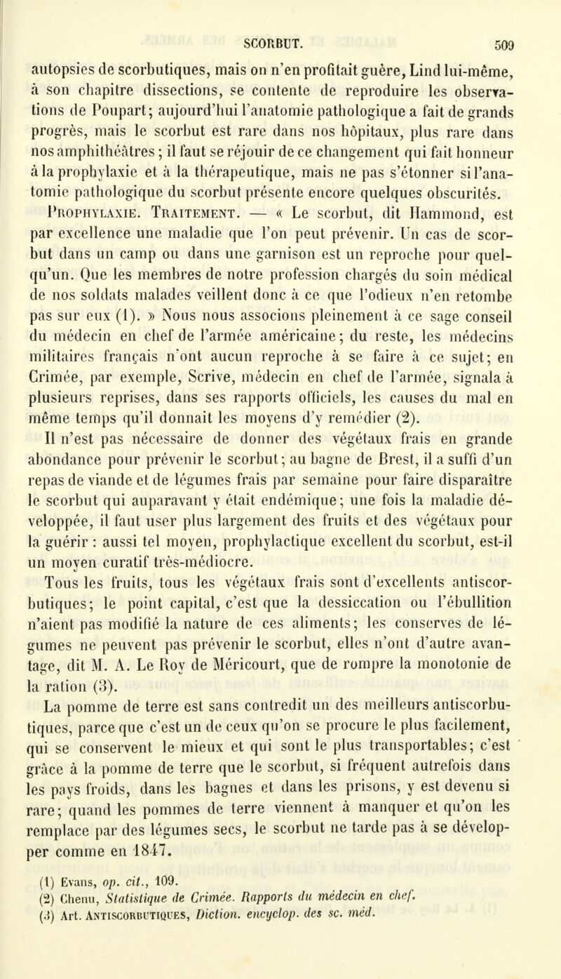 autopsies de scorbutiques, mais on n'en profitait guère, Lind lui-même, à son chapitre dissections, se contente de reproduire les observa- tions de Poupart; aujourd'hui l'anatomie pathologique a fait de grands progrès, mais le scorbut est rare dans nos hôpitaux, plus rare dans nos amphithéâtres ; il faut se réjouir de ce changement qui fait honneur à la prophylaxie et à la thérapeutique, mais ne pas s'étonner si l'ana- tomie pathologique du scorbut présente encore quelques obscurités. Prophylaxie. Traitement. — « Le scorbut, dit Hammond, est par excellence une maladie que l'on peut prévenir. Un cas de scor- but dans un camp ou dans une garnison est un reproche pour quel- qu'un. Que les membres de notre profession chargés du soin médical de nos soldats malades veillent donc à ce que l'odieux n'en retombe pas sur eux (1). » Nous nous associons pleinement à ce sage conseil du médecin en chef de l'armée américaine ; du reste, les médecins militaires français n'ont aucun reproche à se faire à ce sujet; en Crimée, par exemple, Scrive, médecin en chef de l'armée, signala à plusieurs reprises, dans ses rapports officiels, les causes du mal en même temps qu'il donnait les moyens d'y remédier (2). Il n'est pas nécessaire de donner des végétaux frais en grande abondance pour prévenir le scorbut ; au bagne de Brest, il a suffi d'un repas de viande et de légumes frais par semaine pour faire disparaître le scorbut qui auparavant y était endémique; une fois la maladie dé- veloppée, il faut user plus largement des fruits et des végétaux pour la guérir : aussi tel moyen, prophylactique excellent du scorbut, est-il un moyen curatif très-médiocre. Tous les fruits, tous les végétaux frais sont d'excellents antiscor- butiques; le point capital, c'est que la dessiccation ou l'ébullition n'aient pas modifié la nature de ces aliments; les conserves de lé- gumes ne peuvent pas prévenir le scorbut, elles n'ont d'autre avan- tage, dit M. A. Le Roy de Méricourt, que de rompre la monotonie de la ration (3). La pomme de terre est sans contredit un des meilleurs antiscorbu- tiques, parce que c'est un de ceux qu'on se procure le plus facilement, qui se conservent le mieux et qui sont le plus transportables; c'est grâce à la pomme de terre que le scorbut, si fréquent autrefois dans les pays froids, dans les bagnes et dans les prisons, y est devenu si rare; quand les pommes de terre viennent à manquer et qu'on les remplace par des légumes secs, le scorbut ne tarde pas à se dévelop- per comme en 1847. (1) Evans, op. cit., 109. (2) Chenu, Statistique de Crimée. Rapports du médecin en chef. (.{) Art. Antiscorbutiques, Diction, encyclop. des se. méd.