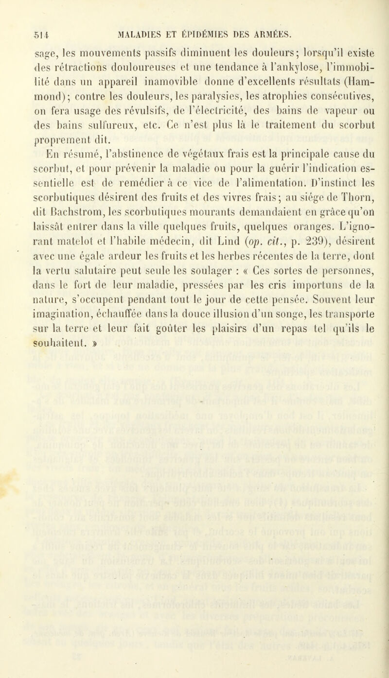 sage, les mouvements passifs diminuent les douleurs; lorsqu'il existe des rétractions douloureuses et une tendance à l'ankylose, l'immobi- lité dans un appareil inamovible donne d'excellents résultats (Ham- mond) ; contre les douleurs, les paralysies, les atrophies consécutives, on fera usage des révulsifs, de l'électricité, des bains de vapeur ou des bains sulfureux, etc. Ce n'est plus là le traitement du scorbut proprement dit. En résumé, l'abstinence de végétaux frais est la principale cause du scorbut, et pour prévenir la maladie ou pour la guérir l'indication es- sentielle est de remédier à ce vice de l'alimentation. D'instinct les scorbutiques désirent des fruits et des vivres frais; au siège de Thorn, dit Bachstrom, les scorbutiques mourants demandaient en grâce qu'on laissât entrer dans la ville quelques fruits, quelques oranges. L'igno- rant matelot et l'habile médecin, dit Lind (op. cit., p. 239), désirent avec une égale ardeur les fruits et les herbes récentes de la terre, dont la vertu salutaire peut seule les soulager : « Ces sortes de personnes, dans le fort de leur maladie, pressées par les cris importuns de la nature, s'occupent pendant tout le jour de cette pensée. Souvent leur imagination, échauffée dans la douce illusion d'un songe, les transporte sur la terre et leur fait goûter les plaisirs d'un repas tel qu'ils le souhaitent. »