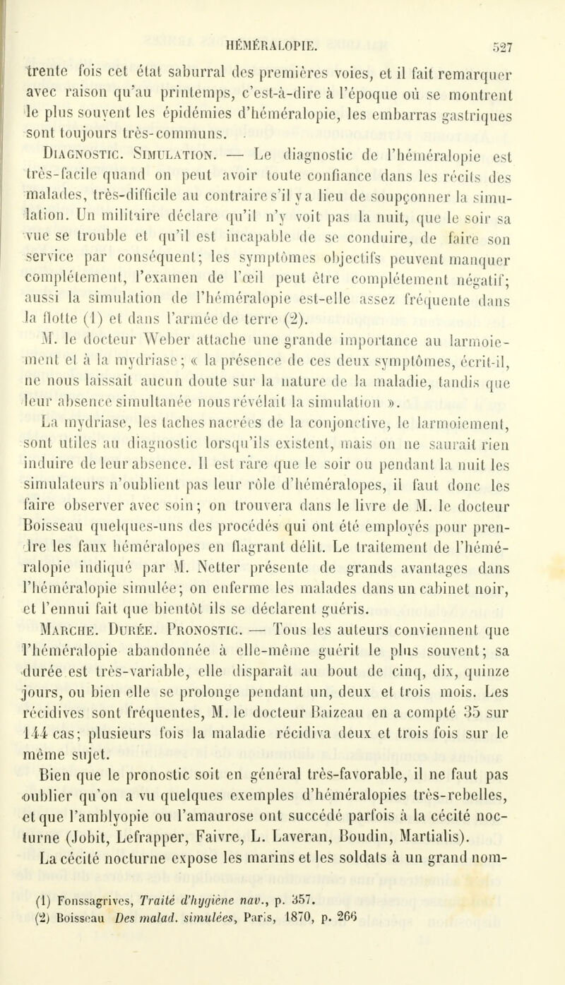 trente fois cet état saburral des premières voies, et il fait remarquer avec raison qu'au printemps, c'est-à-dire à l'époque où se montrent le plus souvent les épidémies d'héméralopie, les embarras gastriques sont toujours très-communs. Du gnostic. Simulation. — Le diagnostic de l'héméralopie est très-facile quand on peut avoir toute confiance dans les récils des malades, très-difficile au contraire s'il y a lieu de soupçonner la simu- lation. Un militaire déclare qu'il n'y voit pas la nuit, que le soir sa vue se trouble et qu'il est incapable de se conduire, de faire son service par conséquent; les symptômes objectifs peuvent manquer complètement, l'examen de l'œil peut être complètement négatif; aussi la simulation de l'héméralopie est-elle assez fréquente dans Ja flotte (1) et dans l'armée de terre (3). M. le docteur Weber attache une grande importance au larmoie- ment et à la mydriasc; « la présence de ces deux symptômes, écrit-il, ne nous laissait aucun doute sur la nature de la maladie, taudis que leur absence simultanée nous révélait la simulation ». La mydriase, les taches nacrées de la conjonctive, le larmoiement, sont utiles au diagnostic lorsqu'ils existent, mais on ne saurait rien induire de leur absence. 11 est rare que le soir ou pendant la nuit les simulateurs n'oublient pas leur rôle d'héméralopes, il faut donc les faire observer avec soin; on trouvera dans le livre de M. le docteur Boisseau quelques-uns des procédés qui ont été employés pour pren- dre les faux héméralopes en flagrant délit. Le traitement de l'hémé- ralopie indiqué par M. Netter présente de grands avantages dans l'héméralopie simulée; on enferme les malades dans un cabinet noir, et l'ennui fait que bientôt ils se déclarent guéris. Marche. Durée. Pronostic. — Tous les auteurs conviennent que l'héméralopie abandonnée à elle-même guérit le plus souvent; sa durée est très-variable, elle disparaît au bout de cinq, dix, quinze jours, ou bien elle se prolonge pendant un, deux et trois mois. Les récidives sont fréquentes, M. le docteur Baizeau en a compté 35 sur 144 cas; plusieurs fois la maladie récidiva deux et trois fois sur le même sujet. Bien que le pronostic soit en général très-favorable, il ne faut pas oublier qu'on a vu quelques exemples d'héméralopies très-rebelles, et que l'amblyopie ou l'amaurose ont succédé parfois à la cécité noc- turne (Jobit, Lefrapper, Faivre, L. Laveran, Boudin, Martialis). La cécité nocturne expose les marins et les soldais à un grand nom- (1) Fonssagrives, Traité d'hygiène nav., p. 357. (2) Roisseau Des malad. simulées, Paris, 1870, p. 266