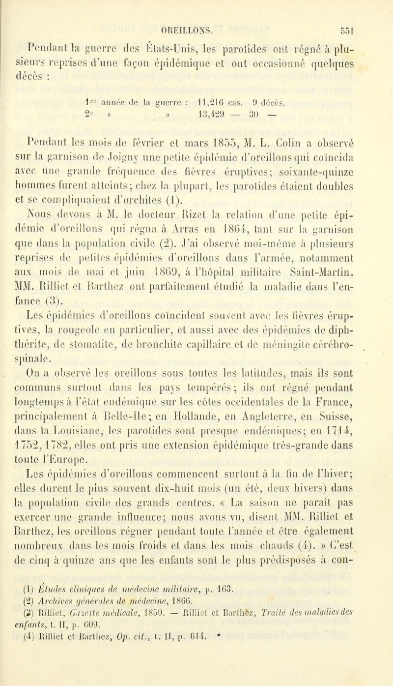 Pendant la guerre des Etals-Unis, les parotides ont régné h plu- sieurs reprises d'une façon épidémique et ont occasionné quelques décès : 1rc année de la guerre : 11,210 cas. 9 décès. 2° » » 13,429 — 30 — Pendant les mois de février et mars 1855, M. L. Colin a observé sur la garnison de Joigny une petite épidémie d'oreillons qui coïncida avec une grande fréquence des fièvres éruptives; soixante-quinze hommes furent atteints; chez la plupart, les parotides étaient doubles et se compliquaient d'orchites (1). Nous devons à M. le docteur Rizet la relation d'une petite épi^ démie d'oreillons qui régna à Arras en 1864, tant sur la garnison que dans la population civile (2). J'ai observé moi-même à plusieurs reprises de petites épidémies d'oreillons dans l'armée, notamment aux mois de mai et juin 1869, à l'hôpital militaire Saint-Martin. MM. Rilliet et Barthez ont parfaitement étudié la maladie dans l'en- fance (3). Les épidémies d'oreillons coïncident souvent avec les fièvres érup- tives, la rougeole en particulier, et aussi avec des épidémies de diph- thérite, de stomatite, de bronchite capillaire et de méningite cérébro- spinale. On a observé les oreillons sous toutes les latitudes, mais ils sont communs surtout dans les pays tempérés; ils ont régné pendant longtemps à l'état endémique sur les côtes occidentales de la France, principalement à Belle-Ile; en Hollande, en Angleterre, en Suisse, dans la Louisiane, les parotides sont presque endémiques; en 1714-, 1752,1782, elles ont pris une extension épidémique très-grande dans toute l'Europe. Les épidémies d'oreillons commencent, surtout cà la fin de l'hiver; elles durent le plus souvent dix-huit mois (un été, deux hivers) dans la population civile des grands centres. « La saison ne paraît pas exercer une grande influence; nous avons vu, disent MM. Rilliet et Barthez. les oreillons régner pendant toute l'année et être également nombreux dans les mois froids et dans les mois chauds (4). » C'est de cinq à quinze ans que les enfants sont le plus prédisposés à con- (1) Etudes cliniques de médecine militaire, p. 103. (2) Archives générales de médecine, 1866. (5) Rilliet, Gazette médicale, 1850. — Rilliet et Barthez, Traité des maladies des enfants, t. II, p. 609. (4) Rilliet et ikirlliez, Op. cit., t. II, p. 014. ■