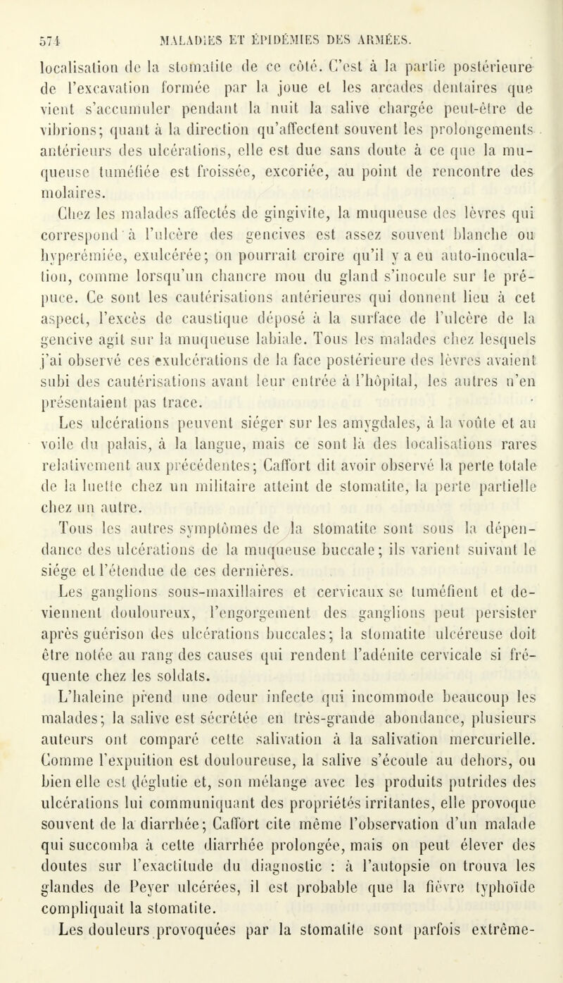 localisation de la stomatite de ce côté. C'est à la partie postérieure de l'excavation formée par la joue et les arcades dentaires que vient s'accumuler pendant la nuit la salive chargée peut-être de vibrions; quant à. la direction qu'affectent souvent les prolongements antérieurs des ulcérations, elle est due sans doute à ce que la mu- queuse tuméfiée est froissée, excoriée, au point de rencontre des molaires. Chez les malades affectés de gingivite, la muqueuse des lèvres qui correspond à l'ulcère des gencives est assez souvent blanche ou hvperémiée, exulcérée; on pourrait croire qu'il y a eu auto-inocula- tion, comme lorsqu'un chancre mou du gland s'inocule sur le pré- puce. Ce sont les cautérisations antérieures qui donnent lieu à cet aspect, l'excès de caustique déposé à la surface de l'ulcère de la gencive agit sur la muqueuse labiale. Tous les malades chez lesquels j'ai observé ces exulcérations de la face postérieure des lèvres avaient subi des cautérisations avant leur entrée à l'hôpital, les autres n'en présentaient pas trace. Les ulcérations peuvent siéger sur les amygdales, à la voûte et au voile du palais, à la langue, mais ce sont là des localisations rares relativement aux précédentes; Caffort dit avoir observé la perle totale de la luette chez un militaire atteint de stomatite, la perte partielle chez un autre. Tous les autres symptômes de la stomatite sont sous la dépen- dance des ulcérations de la muqueuse buccale ; ils varient suivant le siège et l'étendue de ces dernières. Les ganglions sous-maxillaires et cervicaux se tuméfient et de- viennent douloureux, l'engorgement des ganglions peut persister après guérisou des ulcérations buccales; la stomatite ulcéreuse doit être notée au rang des causes qui rendent l'adénite cervicale si fré- quente chez les soldats. L'haleine prend une odeur infecte qui incommode beaucoup les malades; la salive est sécrétée en très-grande abondance, plusieurs auteurs ont comparé cette salivation à la salivation mercurielle. Comme l'expuition est douloureuse, la salive s'écoule au dehors, ou bien elle est çléglutie et, son mélange avec les produits putrides des ulcérations lui communiquant des propriétés irritantes, elle provoque souvent de la diarrhée; Caffort cite même l'observation d'un malade qui succomba à celte diarrhée prolongée, mais on peut élever des doutes sur l'exactilude du diagnostic : à l'autopsie on trouva les glandes de Peyer ulcérées, il est probable que la fièvre typhoïde compliquait la stomatite. Les douleurs provoquées par la stomatite sont parfois extrême-