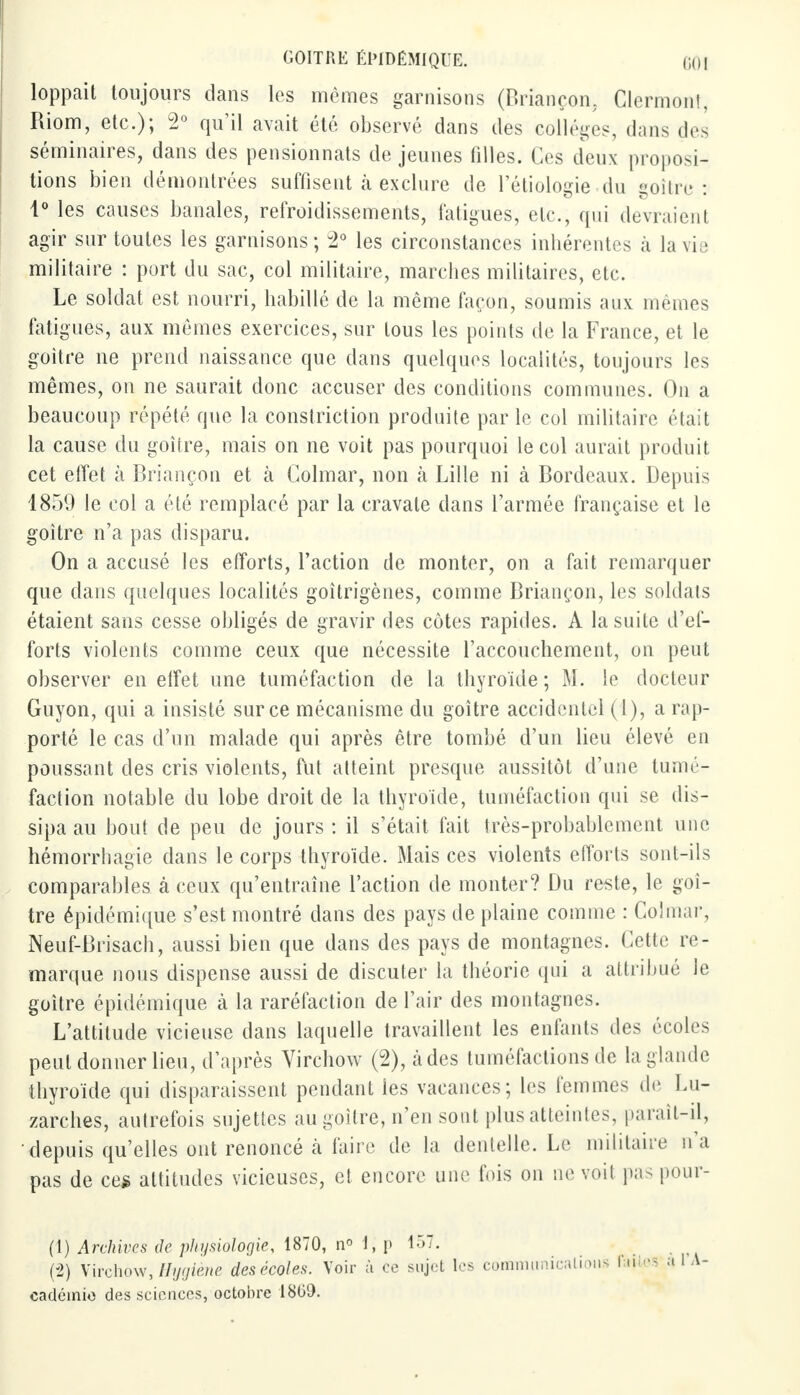 loppait toujours clans les mêmes garnisons (Briançon, Clermont, Riom, etc.); 2° qu'il avait été observé dans des collèges, dans des séminaires, dans des pensionnats déjeunes filles. Ces deux proposi- tions bien démontrées suffisent à exclure de l'étiologie du goitre : 1° les causes banales, refroidissements, fatigues, etc., qui devraient agir sur toutes les garnisons ; 2° les circonstances inhérentes à la vie militaire : port du sac, col militaire, marches militaires, etc. Le soldat est nourri, habillé de la même façon, soumis aux mêmes fatigues, aux mêmes exercices, sur tous les points de la France, et le goitre ne prend naissance que dans quelques localités, toujours les mêmes, on ne saurait donc accuser des conditions communes. On a beaucoup répété que la constriction produite par le col militaire était la cause du goitre, mais on ne voit pas pourquoi le col aurait produit cet effet à Briançon et à Colmar, non à Lille ni à Bordeaux. Depuis 1859 le col a été remplacé par la cravate dans l'armée française et le goitre n'a pas disparu. On a accusé les efforts, l'action de monter, on a fait remarquer que clans quelques localités goîtrigènes, comme Briançon, les soldais étaient sans cesse obligés de gravir des côtes rapides. A la suite d'ef- forts violents comme ceux que nécessite l'accouchement, on peut observer en effet une tuméfaction de la thyroïde ; M. le docteur Guyon, qui a insisté sur ce mécanisme du goitre accidentel (1), a rap- porté le cas d'un malade qui après être tombé d'un lieu élevé en poussant des cris violents, fut atteint presque aussitôt d'une tumé- faction notable du lobe droit de la thyroïde, tuméfaction qui se dis- sipa au bout de peu de jours : il s'était fait très-probablement une hémorrhagie dans le corps thyroïde. Mais ces violents efforts sont-ils comparables à ceux qu'entraîne l'action de monter? Du reste, le goi- tre épidémique s'est montré dans des pays de plaine comme : Col mai-, Neuf-Brisach, aussi bien que dans des pays de montagnes. Cette re- marque nous dispense aussi de discuter la théorie qui a attribué le goitre épidémique à la raréfaction de l'air des montagnes. L'attitude vicieuse clans laquelle travaillent les enfants des écoles peut donner lieu, d'après Virchow (2), àdes tuméfactions de la glande thyroïde qui disparaissent pendant les vacances; les femmes de Lu- zarches, autrefois sujettes au goitre, n'en sont plus atteintes, paraît-il, 'depuis qu'elles ont renoncé à faire de la dentelle. Le militaire n'a pas de ce* attitudes vicieuses, et encore une fuis on ne voit pas pour- (1) Archives île physiologie, 1870, n° 1, i» 157. (2) Virchow, Hygiène des écoles. Voir ù ce sujet les communications faites a 1 A- cadéinio des sciences, octobre 1809.