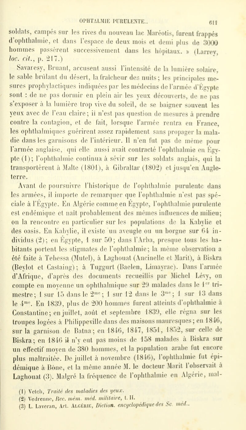 soldats, campés sur les rives du nouveau lac Mai rôtis, lurent trappes d'ophthalmie, et dans l'espace de deux mois et demi plus de 3000 hommes passèrent successivement dans les hôpitaux. » (Larrev, loc. cit., p. 217.) Savaresy, Bruant, accusent aussi l'intensité de la lumière solaire, le sable brûlant du désert, la fraîcheur des nuits; les principales me- sures prophylactiques indiquées par les médecins de l'armée d'Kgvpte sont : de ne pas dormir en plein air les yeux découverts, de ne pas s'exposer à la lumière trop vive du soleil, de se baigner souvent les yeux avec de l'eau claire; ii n'est pas question de mesures à prendre contre la contagion, et de lait, lorsque l'armée rentra eu France, les ophthalmiques guérirent assez rapidement sans propager la mala- die dans les garnisons de l'intérieur. Il n'en fut pas de même pour l'armée anglaise, qui elle aussi avait contracté l'ophthalmie eu Egv- pte(l); l'ophthalmie continua à sévir sur les soldats anglais, qui la transportèrent à Malte (1801), à Gibraltar (1802) et jusqu'en Angle- terre. Avant de poursuivre l'historique de Pophthalmie purulente dans les armées, il importe de remarquer que l'ophthalmie n'est pas spé- ciale à l'Egypte. En Algérie comme en Egypte, l'ophthalmie purulente est endémique et naît probablement des mêmes influences de milieu; on la rencontre en particulier sur les populations de la Kabylic et des oasis. En Kabylie, il existe un aveugle ou un borgne sur 64 in- dividus (2); en Egypte, 1 sur 50; dans l'Arba, presque tous les ha- bitants portent les stigmates de l'ophthalmie; la même observation a été faite à Tebessa (Mutel), à Laghouat (Ancinelle et Marit), à Biskra (Beylot et Caslaing); à Tuggurt (Baelen, Limayrac). Dans l'armée d'Afrique, d'après des documents recueillis par Michel Lévv, on compte en moyenne un ophthalmique sur u2t> malades dans le Ier tri- mestre; 1 sur 15 dans le 2me; 1 sur 12 dans le 3m ; 1 sur 13 dans le 4mc. En 1839, plus de 200 hommes furent atteints d'ophthalmie a Constantine; en juillet, août et septembre 1831), elle régna sur les troupes logées à Philippeville clans des maisons mauresques ; en 18 16, sur la garnison de Batna; en 1846, 1817, 1851, 1852, sur celle de Biskra; en 1846 U n'y eut pas moins de 158 malades à Biskra sur un effectif moyen de 380 hommes, et la population arabe lut encore plus maltraitée. De juillet a novembre (1816), l'ophthalmie fut épi- démique à Bône, et la même année M. le docteur Marit l'observait à Laghouat (3). Malgré la fréquence de l'ophthalmie en Algérie, mal- (1) Vetch, Traité des maladies des yeux. (2) Vedreniie, Rec. mèm. méd. militaire, t. IL (3) L. Laveran, Art. Algérie, Diction, encyclopédique des Se méd..