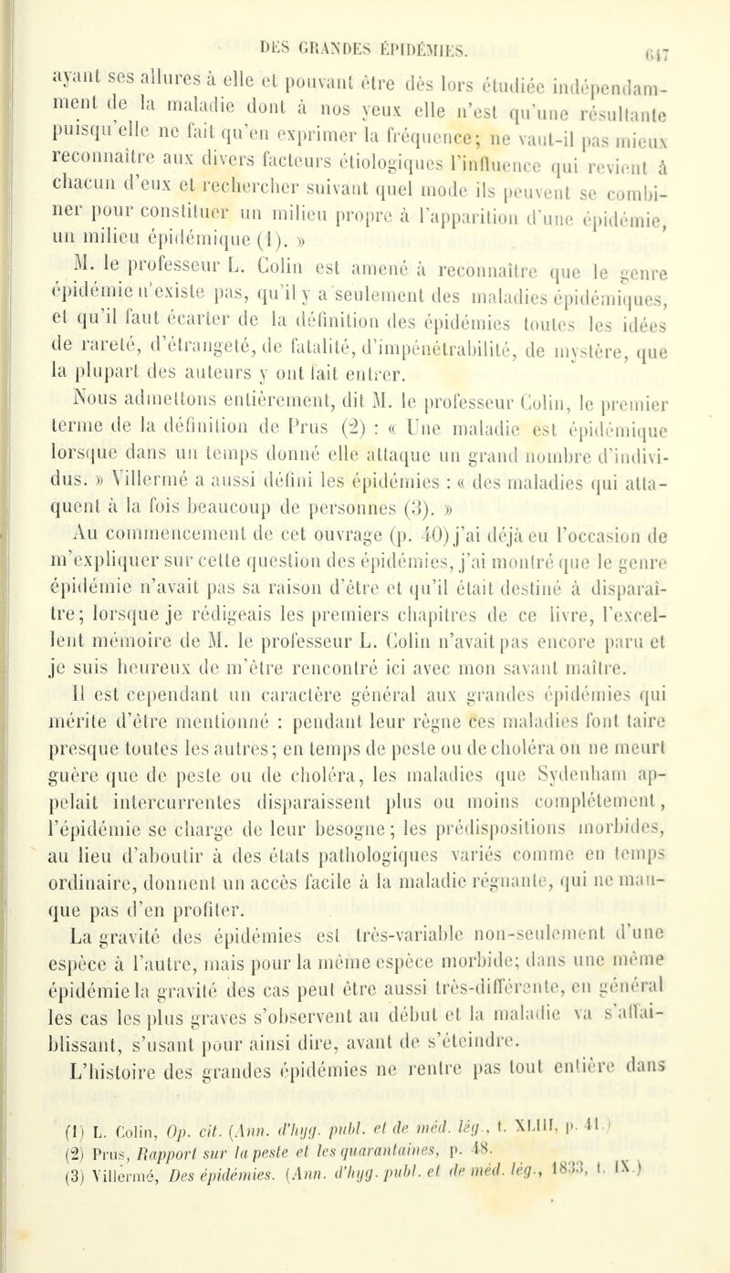 ayant ses allures à elle et pouvant être dès lors étudiée indépendam- ment de la maladie dont à nos yeux elle n'est qu'une résultante puisqu elle ne fait qu'en exprimer la fréquence; ne vaut-il pas mieus reconnaître aux divers facteurs écologiques l'inllu,-nre qui revient à chacun d'eux et rechercher suivant quel mode ils peuvent se combi- ner pour constituer un milieu propre à l'apparition d'une épidémie, un milieu épidémique (1). » M. le professeur L. Colin est amené à reconnaître que le genre épidémie n'existe pas, qu'il y a seulement des maladies épidémiques, et qu'il faut écarter de la définition des épidémies toutes les idées de rareté, d'étrangeté, de fatalité, d'impénétrabilité, de mystère, que la plupart des auteurs y ont fait entrer. Nous admettons entièrement, dit M. le professeur Colin, le premier ternie de la définition de Prus (2) : « Une maladie est épidémique lorsque dans un temps donné elle attaque un grand nombre d'indivi- dus. » Villermé a aussi défini les épidémies : « des maladies qui atta- quent à la fois beaucoup de personnes (3). » Au commencement de cet ouvrage (p. 40) j'ai déjà eu l'occasion de m'expliquer sur cette question des épidémies, j'ai montré que le genre épidémie n'avait pas sa raison d'être et qu'il était destiné à disparaî- tre; lorsque je rédigeais les premiers chapitres de ce livre, l'excel- lent mémoire de M. le professeur L. Colin n'avait pas encore paru el je suis heureux de m'être rencontré ici avec mon savant maître. Il est cependant un caractère général aux grandes épidémies qui mérite d'être mentionné : pendant leur règne ces maladies font taire presque toutes les autres; en temps de peste ou de choléra on ne meurt guère que de peste ou de choléra, les maladies que Sydenham ap- pelait intercurrentes disparaissent plus ou moins complètement, l'épidémie se charge de leur besogne; les prédispositions morbides, au lieu d'aboutir à des états pathologiques variés comme en temps ordinaire, donnent un accès facile à la maladie régnante, qui ne man- que pas d'en profiter. La gravité des épidémies est très-variable non-seulement d'une espèce à l'autre, mais pour la même espèce morbide; dans une même épidémie la gravité des cas peut être aussi très-différente, en général les cas les plus graves s'observent au début el la maladie va s'aftai- blissant, s'usant pour ainsi dire, avant de s'éteindre. L'histoire des grandes épidémies ne rentre pas tout entière dans (1) L. Colin, Op. cit. (Ann. d'hyg. publ. et de méd. lég., t. XLI1I, p. 4t.) (2) Prus, Rapport sur la peste et les quarantaines, p. 48.