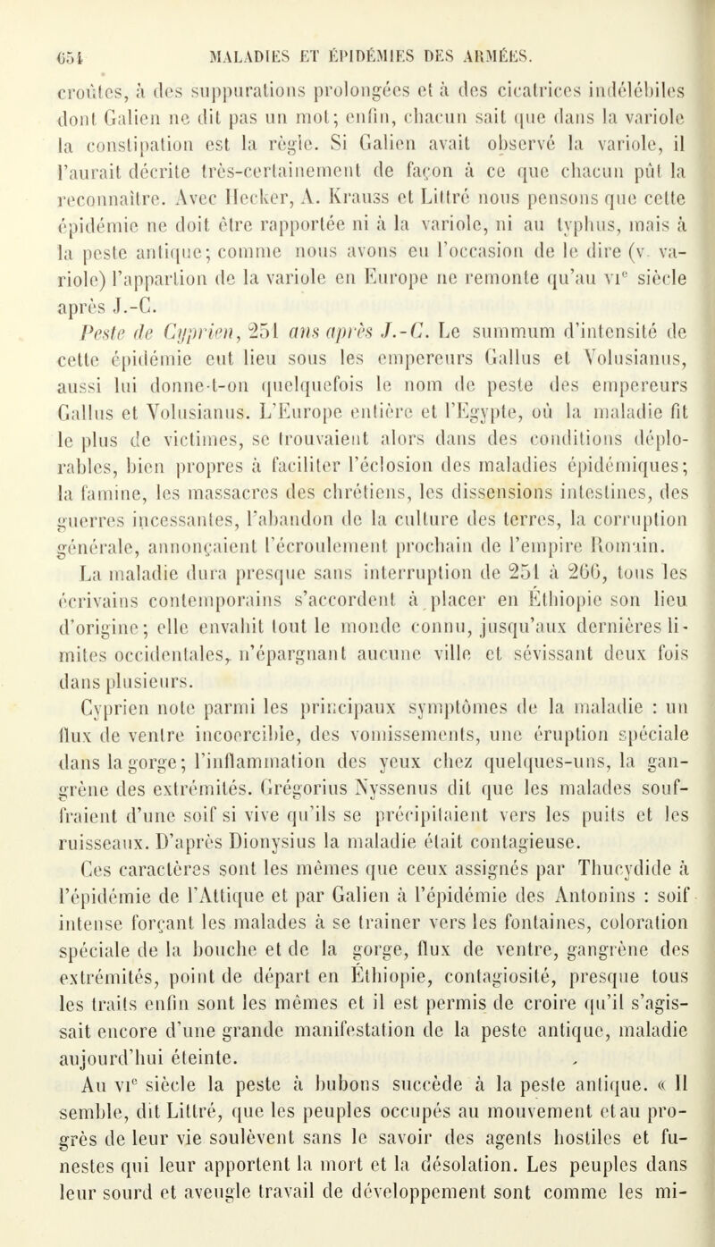 croûtes, à des suppurations prolongées et à des cicatrices indélébiles dont Galien ne dit pas un mol; enfin, chacun sait que dans la variole la constipation est la règle. Si Galien avait observé la variole, il l'aurait décrite très-certainement de façon à ce que chacun pûl la reconnaître. Avec Hecker, A. Krauss et Littré nous pensons que cette épidémie ne doit être rapportée ni à la variole, ni au typhus, mais à la peste antique; comme nous avons eu l'occasion de le dire (v. va- riole) l'appartion de la variole en Europe ne remonte qu'au VIe siècle après J.-C. Peste de Cyprien, 251 ans après J.-C. Le summum d'intensité de cette épidémie eut lieu sous les empereurs Gallus et Volusianus, aussi lui donne-l-on quelquefois le nom de peste des empereurs Gallus et Volusianus. L'Europe entière et l'Egypte, où la maladie fit le plus de victimes, se trouvaient alors dans des conditions déplo- rables, bien propres à faciliter l'éclosion des maladies épidémiques; la famine, les massacres des chrétiens, les dissensions intestines, des guerres incessantes, l'abandon de la culture des terres, la corruption générale, annonçaient l'écroulement prochain de l'empire Romain. La maladie dura presque sans interruption de 251 à 260, tous les écrivains contemporains s'accordent à placer en Ethiopie son lieu d'origine; elle envahit tout le monde connu, jusqu'aux dernières li- mites occidentales,, n'épargnant aucune ville et sévissant deux fois dans plusieurs. Cyprien note parmi les principaux symptômes de la maladie : un iïux de ventre incoercible, des vomissements, une éruption spéciale dans la gorge; l'inflammation des yeux chez quelques-uns, la gan- grène des extrémités. Grégorius Nyssenus dit que les malades souf- fraient d'une soif si vive qu'ils se précipitaient vers les puits et les ruisseaux. D'après Dionysius la maladie était contagieuse. Ces caractères sont les mêmes que ceux assignés par Thucydide à l'épidémie de l'Attique et par Galien à l'épidémie des Antonins : soif intense forçant les malades à se traîner vers les fontaines, coloration spéciale de la bouche et de la gorge, flux de ventre, gangrène des extrémités, point de départ en Ethiopie, contagiosité, presque tous les traits enfin sont les mêmes et il est permis de croire qu'il s'agis- sait encore d'une grande manifestation de la peste antique, maladie aujourd'hui éteinte. Au vic siècle la peste à bubons succède à la peste antique. « Il semble, dit Littré, que les peuples occupés au mouvement et au pro- grès de leur vie soulèvent sans le savoir des agents hostiles et fu- nestes qui leur apportent la mort et la désolation. Les peuples dans leur sourd et aveugle travail de développement sont comme les mi-