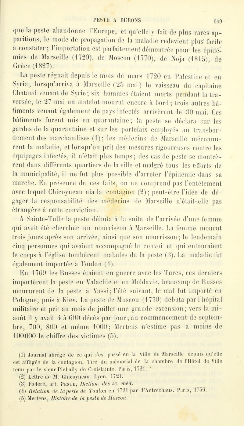 que la pesle abandonne l'Europe, et qu'elle y fait de plus rares ap- paritions, le mode de propagation de la maladie redevient plus facile à conslater; l'importation est parfaitement démontrée pour les épidé- mies de Marseille (1720), de Moscou (1770), de Noja (1815), de Grèce (1827). La peste régnait depuis le mois de mars 1720 en Palestine et en Syrie, lorsqu'arriva à Marseille (25 mai) le vaisseau du capitaine Chataud venant de Syrie; six hommes étaient morts pendant la tra- versée, le 27 mai un matelot mourut encore à bord; trois autres bâ- timents venant également de pays infectés arrivèrent le 30 mai. Ces bâtiments furent mis en quarantaine; la peste se déclara sur les gardes de la quarantaine et sur les portefaix employés au transbor- dement des marchandises (1) ; les médecins de Marseille méconnu- rent la maladie, et lorsqu'on prit des mesures rigoureuses contre les équipages infectés, il n'était plus temps; des cas de peste se montrè- rent dans différents quartiers de la ville et malgré tous les efforts de la municipalité, il ne fut plus possible d'arrêter l'épidémie dans sa marche. En présence de ces faits, on ne comprend pas l'entêtement avec lequel Chicoyneau nia la contagion (2); peut-être l'idée de dé- gager la responsabilité des médecins de Marseille n'était-elle pas étrangère à celte conviction. A Sainte-Tulle la peste débuta à la suite de l'arrivée d'une femme qui avait été chercher un nourrisson à Marseille. La femme mourut trois jours après son arrivée, ainsi que son nourrisson; le lendemain cinq personnes qui avaient accompagné le convoi et qui entouraient le corps à l'église tombèrent malades de la peste (3). La maladie fut également importée à Toulon (4). En 1769 les Russes étaient en guerre avec les Turcs, ces derniers importèrent la peste en Valachie et en Moldavie, beaucoup de Russes moururent de la peste à Yassi; l'été suivant, le mal fut importé en Pologne, puis h Kiev. La peste de Moscou (1 770) débuta par l'hôpital militaire et prit au mois de juillet une grande extension; vers la mi- août il y avait ï à 000 décès par jour; au commencement de septem- bre, 700, 800 et même 1000; Merlens n'estime pas à moins de 100000 le chiffre des victimes (5). (1) Journal abrégé de ce qui s'est passé en la ville de Marseille depuis qu'elle est affligée de la contagion. Tiré du mémorial de la chambre de l'Hôtel de Ville tenu par le sieur Pichally de Croislainte. Paris, 1721. (2) Lettre de M. Chicoyneau. Lyon, 1721. (3) Fodéré, art. Peste, Diction, des se. méd. (4) Relation de la peste de Toulon en 1721 par d'Antrechaus. Paris, 1756. (5) Mertens, Histoire de la peste de Moscou.