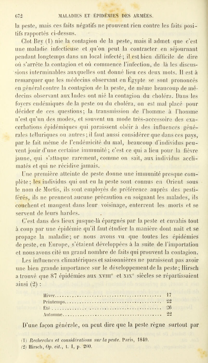 la peste, mais ces faits négatifs ne prouvent rien contre les faits posi- tifs rapportés ci-dessus. Clot Bey (1) nie la contagion de la peste, mais il admet que c'est une maladie infectieuse et qu'on peut la contracter en séjournant pendant longtemps dans un local infecté ; il est bien difficile de dire où s'arrête la contagion et où commence l'infection, de là les discus- sions interminables auxquelles ont donné lieu ces deux mots. Il est à remarquer que les médecins observant en Egypte se sont prononcés en général contre la contagion de la peste, de même beaucoup de mé- decins observant aux Indes ont nié la contagion du choléra. Dans les foyers endémiques de la peste on du choléra, on es! mal placé pour décider de res questions; la transmission de l'homme à l'homme n'est qu'un des modes, et souvent un mode très-accessoire des exa- cerbations épidémiques qui paraissent obéir à des influences géné- rales telluriques ou autres;il faut aussi considérer que dans ces pays, par le fait même de l'endéiTiicité du mal, beaucoup d'individus peu- vent jouir d'une certaine immunité; c'est ce qui a lieu pour la fièvre jaune, qui s'attaque rarement, comme on sait, aux individus accli- matés et qui ne récidive jamais. Une première atteinte de peste donne une immunité presque com- plète; les individus qui ont eu la peste sont connus en Orient sous le nom de Mortis, ils sont employés de préférence auprès des pesti- férés, ils ne prennent aucune précaution en soignant les malades, ils couchent et mangent dans leur voisinage, enterrent les morts et se servent de leurs bardes. C'est dans des lieux jusque-là épargnés par la peste et envahis tout à coup par une épidémie qu'il faut étudier la manière dont naît et se propage la maladie; or nous avons vu que toutes les épidémies depeste,en Europe, s'étaient développées à la suite de l'importation et nous avons cité un grand nombre de faits qui prouvent la contagion. Les influences climatériques et saisonnières ne paraissent pas avoir une bien grande importance sur le développementde la peste; Hirsch a trouvé que 87 épidémies aux xvmc et xixc siècles se répartissaient ainsi (2) : D'une façon générale, on peut dire que la peste règne surtout par Hiver Printemps, Été Automne. 17 22 26 (1) Recherches et considérations sur la peste. Paris, 1840. (2) Hirsch, Op. cit., t. I, p. 200.