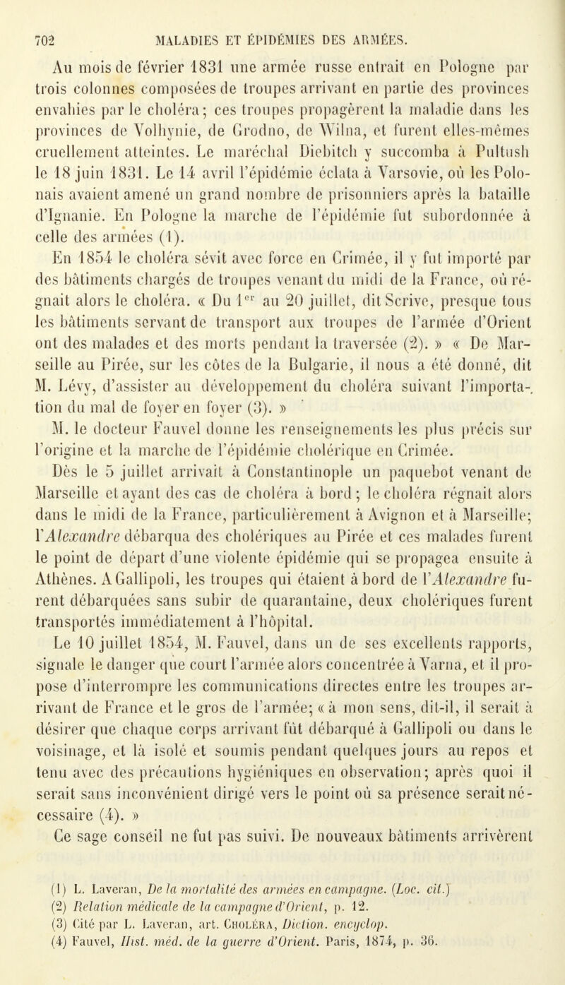 Au mois de février 1831 une armée russe entrait en Pologne par trois colonnes composées de troupes arrivant en partie des provinces envahies par le choléra; ces troupes propagèrent la maladie dans les provinces de Volhynie, de Grodno, de Wilna, et furent elles-mêmes cruellement atteintes. Le maréchal Diebitch y succomba à Pultush le 18 juin 1831. Le 14 avril l'épidémie éclata à Varsovie, où les Polo- nais avaient amené un grand nombre de prisonniers après la bataille d'Ignanie. En Pologne la marche de l'épidémie fut subordonnée à celle des armées (1). En 1854 le choléra sévit avec force en Crimée, il y fut importé par des bâtiments chargés de troupes venant du midi de la France, où ré- gnait alors le choléra. « Du 1er au 20 juillet, ditScrive, presque tous les bâtiments servant de transport aux troupes de l'armée d'Orient ont des malades et des morts pendant la traversée (3). » « De Mar- seille au Pirée, sur les côtes de la Bulgarie, il nous a été donné, dit M. Lévy, d'assister au développement du choléra suivant l'importa- tion du mal de foyer en foyer (3). » M. le docteur Fauvel donne les renseignements les plus précis sur l'origine et la marche de l'épidémie cholérique en Grimée. Dès le 5 juillet arrivait à Constantinople un paquebot venant de Marseille et ayant des cas de choléra à bord; le choléra régnait alors dans le midi de la France, particulièrement à Avignon et à Marseille; Y Alexandre débarqua des cholériques au Pirée et ces malades furent le point de départ d'une violente épidémie qui se propagea ensuite à Athènes. AGallipoli, les troupes qui étaient à bord de Y Alexandre fu- rent débarquées sans subir de quarantaine, deux cholériques furent transportés immédiatement à l'hôpital. Le 10 juillet 1854, M. Fauvel, dans un de ses excellents rapports, signale le danger que court l'armée alors concentrée h Varna, et il pro- pose d'interrompre les communications directes entre les troupes ar- rivant de France et le gros de l'armée; « à mon sens, dit-il, il serait à désirer que chaque corps arrivant fût débarqué à Gallipoli ou dans le voisinage, et là isolé et soumis pendant quelques jours au repos et tenu avec des précautions hygiéniques en observation; après quoi il serait sans inconvénient dirigé vers le point où sa présence serait né- cessaire (4). » Ce sage conseil ne fut pas suivi. De nouveaux bâtiments arrivèrent (1) L. Laveran, De la mortalité des armées en campagne. (Loc. cit.) (2) Relation médicale de la campagne d'Orient, p. 12. (3) Cité par L. Laveran, art. Choléra, Diction, encijclop. (4) Fauvel, Ihst. rnéd. de la guerre d'Orient. Paris, 187-4, p. 36.