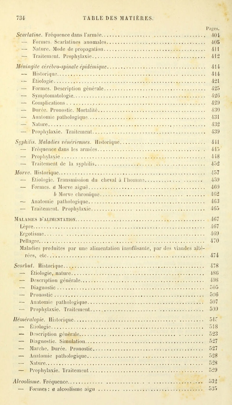 Pages. Scarlatine. Fréquence dans l'armée , 401 — Formes. Scarlatines anomales 405 — Nature. Mode de propagation 411 — Traitement. Prophylaxie 412 Méningite cérébro-spinale épidémique 411 — Historique 414 — Étiologie 421 . — Formes. Description générale 425 — Symptomatologie 426 — Complications 429 — Durée. Pronostic. Mortalité 430 — Anatomie pathologique 431 — Nature 432 — Prophylaxie. Traitement 439 Syphilis. Maladies vénériennes. Historique 111 — Fréquence dans les armées 415 — Prophylaxie 418 — Traitement de la syphilis 452 Morve. Historique 457 — Étiologie. Transmission du cheval à l'homme 450 — Formes, a Morve aiguë 460 b Morve chronique 462 — Anatomie pathologique 463 — Traitement. Prophylaxie 465 Maladies d'alimentation 467 Lèpre 467 Ergotisme 469 Pellagre 470 Maladies produites par une alimentation insuffisante, par des viandes alté- rées, etc 474 Scorbut. Historique 478 — Étiologie, nature 486 — Description générale 498 — Diagnostic 505 — Pronostic 506 — Anatomie pathologique 5U7 — Prophylaxie. Traitement 509 Héméralopie. Historique 51T — Étiologie , 518 — Description générale , 523 — Diagnostic. Simulation 5V27 — Marche. Durée. Pronostic 527 — Anatomie pathologique 528 — Nature 528 — Prophylaxie. Traitement 529 Alcoolisme. Fréquence 532 — Formes : a alcoolisme aigu 535