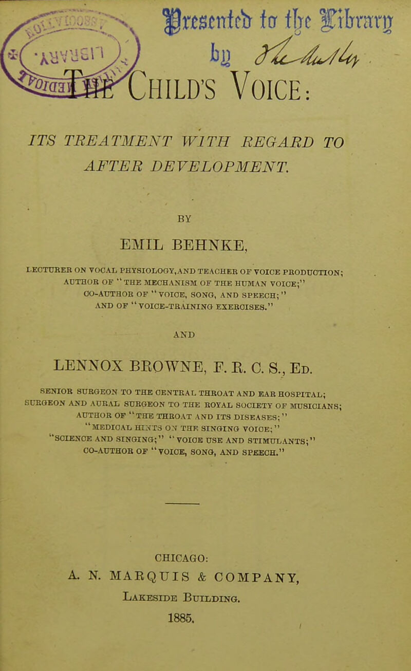 ITS TREATMENT WITH REGARD TO AFTER DEVELOPMENT BY EMIL BEHNKE, LEOT0RER ON VOCAL PHTSIOLOGY.AND TEACHEB OF VOICE PRODUCTION; ADTHOR OF THE MECHANISM OF THE HUMAN VOICE; CO-AUTHOR OF VOICE, SONG, AND SPEECH;  AND OF  VOICE-TRMNING EXERCISES. AND LENNOX BKOWNE, E. B. C. S., Ed. SENIOR SURGEON TO THE CENTRAL THROAT AND EAR HOSPITAL; SURGEON AND AURAL SURGEON TO THE ROYAL SOCIETY OF MUSICIANS; AUTHOR OF the THROAT AND ITS DISEASES; medical hints ON THE SINGING VOICE; '•science and singing;  VOICE USE and STIMULANTS; CO-AUTHOB of  VOICE, SONG, AND SPEECH. CHICAGO: A. N. MABQUIS & COMPANY, Lakeside Building. 1885.