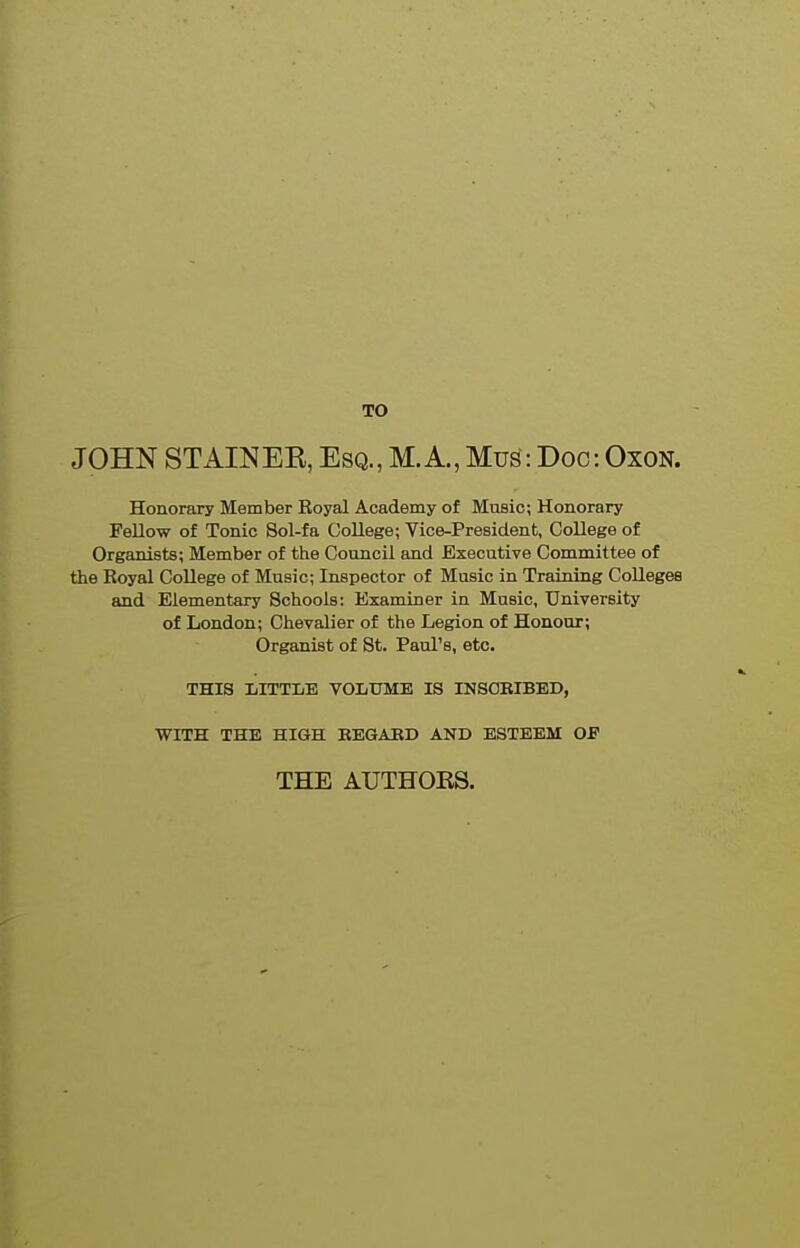 TO JOHN STAIN EE, Esq., M.A., Mus: Doc: OxoN. Honorary Member Royal Academy of Music; Honorary Fellow of Tonic Sol-fa College; Vice-President, College of Organists; Member of the Council and Executive Committee of the Royal College of Music; Inspector of Music in Training CoUegea and Elementary Schools: Examiner in Music, University of London; Chevalier of the Legion of Honour; Organist of St. Paul's, etc. THIS LITTLE VOLUME IS INSOEIEED, WITH THE HIGH EEGAED AND ESTEEM OF THE AUTHOES.