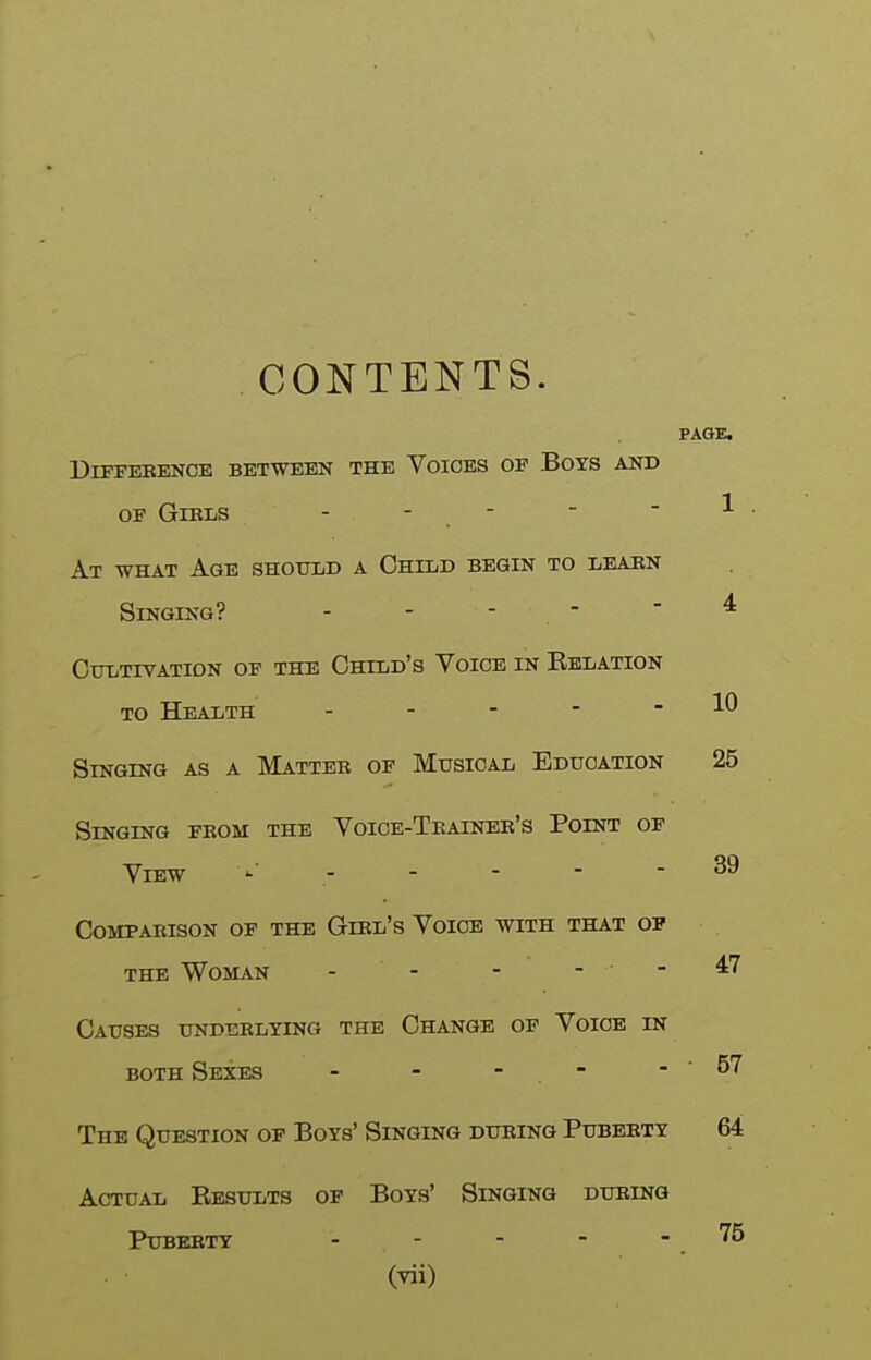 CONTENTS. Difference between the Voices of Boys and OF GiELS - ■ . ■ At what Age shotild a Ohild begin to I;Eaiin Singing? - - - - CuTiTIVATION OF THE OhTLD'S VOICE IN EeLATION to Health . - - - - Singing as a Matter of Musical Education Singing from the Voice-Trainee's Point of View - Comparison of the Girl's Voice with that op the Woman - - - - - Causes underlying the Change of Voice in BOTH Sexes - - - . - The Question of Boys' Singing during Puberty Actual Results op Boys' Singing during Puberty . . . - -