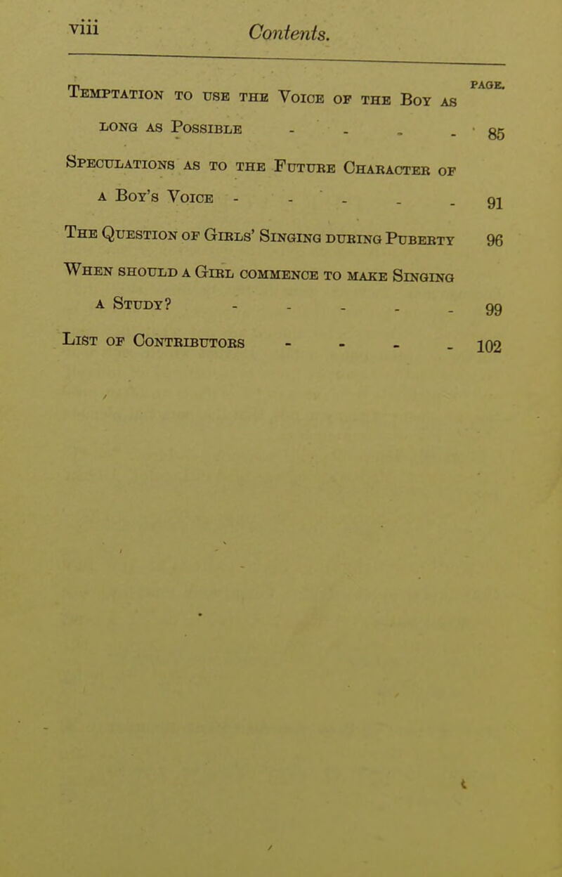 Temptation to use the Voice op the Boy as LONG AS Possible - . SPEOtJLATIONS AS TO THE PuTUKE ChARACTEB OF A Boy's Voice - - . The Question op Gibls' Singing during Puberty When should a Girl commence to make Singing A Study? - . . . . List op Contributors - - - . page. • 85 91 96 99 102
