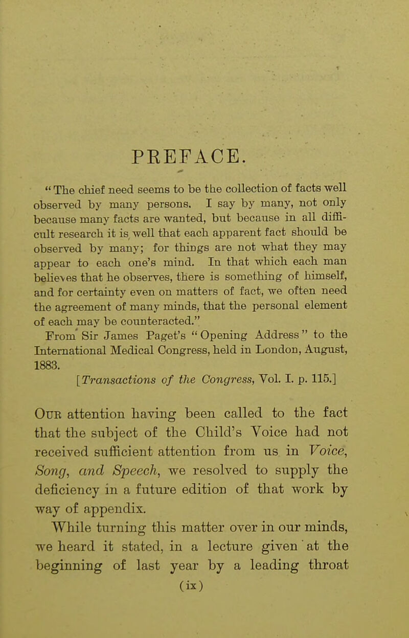 PREFACE.  The chief need seems to be the collection of facts well observed by many persons. I say by many, not only because many facts are wanted, but because in all dilfi- cult research it is well that each apparent fact should be observed by many; for things are not what they may appear to each one's mind. In that which each man belie\es that he observes, there is something of himself, and for certainty even on matters of fact, we often need the agreement of many minds, that the personal element of each may be counteracted. From' Sir James Paget's  Opening Address  to the International Medical Congress, held in London, August, 1883. [Transactions of the Congress, Vol. I. p. 115.] OuE attention having been called to the fact that the subject of the Child's Voice had not received sufficient attention from us in Voice, Song, and Speech, we resolved to supply the deficiency in a future edition of that work by way of appendix. While turning this matter over in our minds, we heard it stated, in a lecture given at the beginning of last year by a leading throat