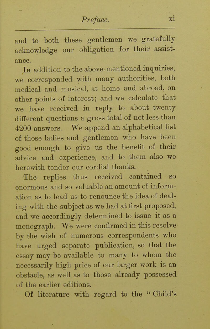 and to botli these gentlemen we gratefully acknowledge our obligation for their assist- ance. In addition to the above-mentioned inquiries, we corresponded with many authorities, both medical and musical, at home and abroad, on other points of interest; and we calculate that we have received in reply to about twenty different questions a gross total of not less than 4200 answers. We append an alphabetical list of those ladies and gentlemen who have been good enough to give us the benefit of their advice and experience, and to them also we herewith tender our cordial thanks. The replies thus received contained so enormous and so valuable an amount of inform- ation as to lead us to renounce the idea of deal- ing with the subject as we had at first proposed, and we accordingly determined to issue it as a monograph. We were confirmed in this resolve by the wish of numerous correspondents who have urged separate publication, so that the essay may be available to many to whom the necessarily high price of our larger work is an obstacle, as well as to those already possessed of the earlier editions. Of literature with regard to the  Child's