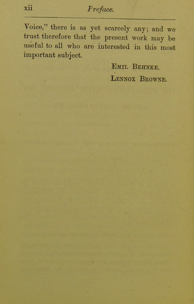Voice, there is as yet scarcely any; and we trust therefore that the present work may be useful to all who are interested in this most important subject. Emil Behnke. Lennox Browne.