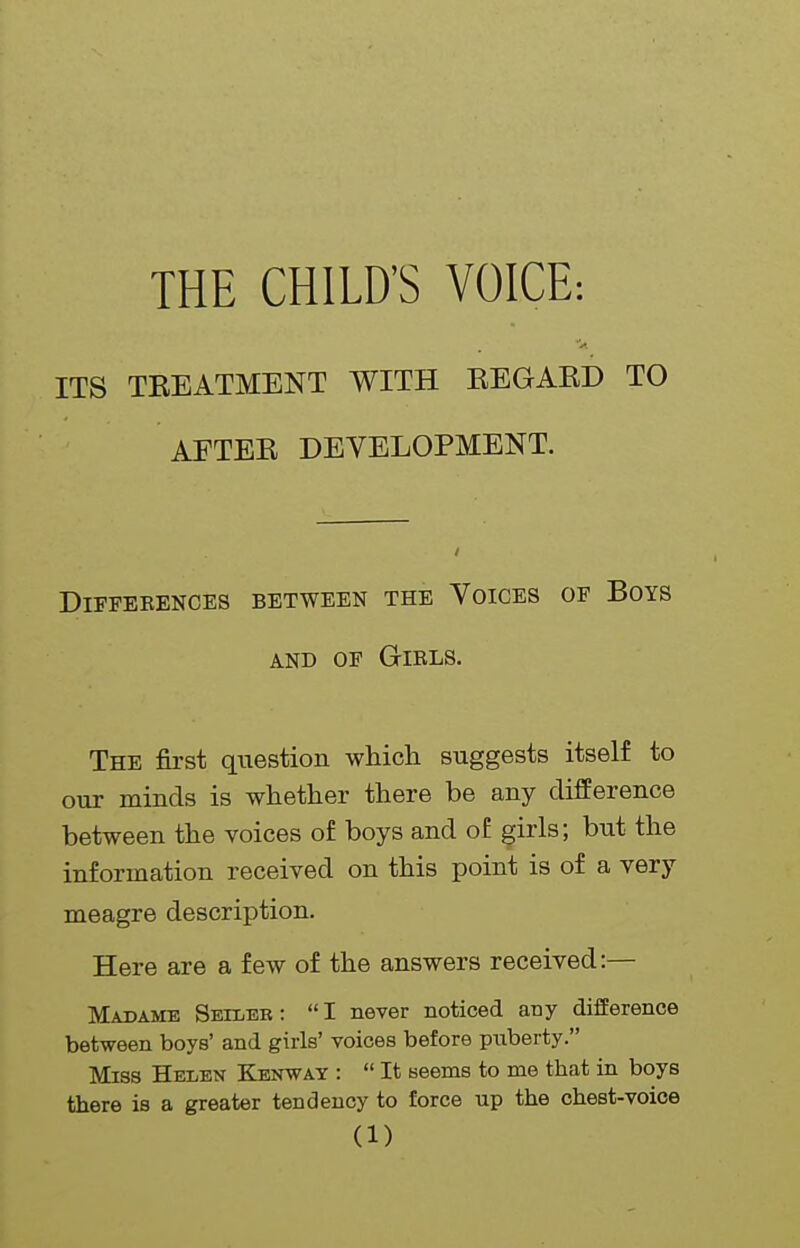 THE CHILD'S VOICE: ITS TEEATMENT WITH REGARD TO AFTER DEVELOPMENT. DiFFEEENCES BETWEEN THE VOICES OF BOYS AND OF Girls. The first qiiestion which suggests itself to our minds is whether there be any difference between the voices of boys and of ^irls; but the information received on this point is of a very meagre description. Here are a few of the answers received:— Madame Seiler : I never noticed any difference between boys' and girls' voices before puberty. Miss Helen Kenwat :  It seems to me that in boys there is a greater tendency to force up the chest-voice