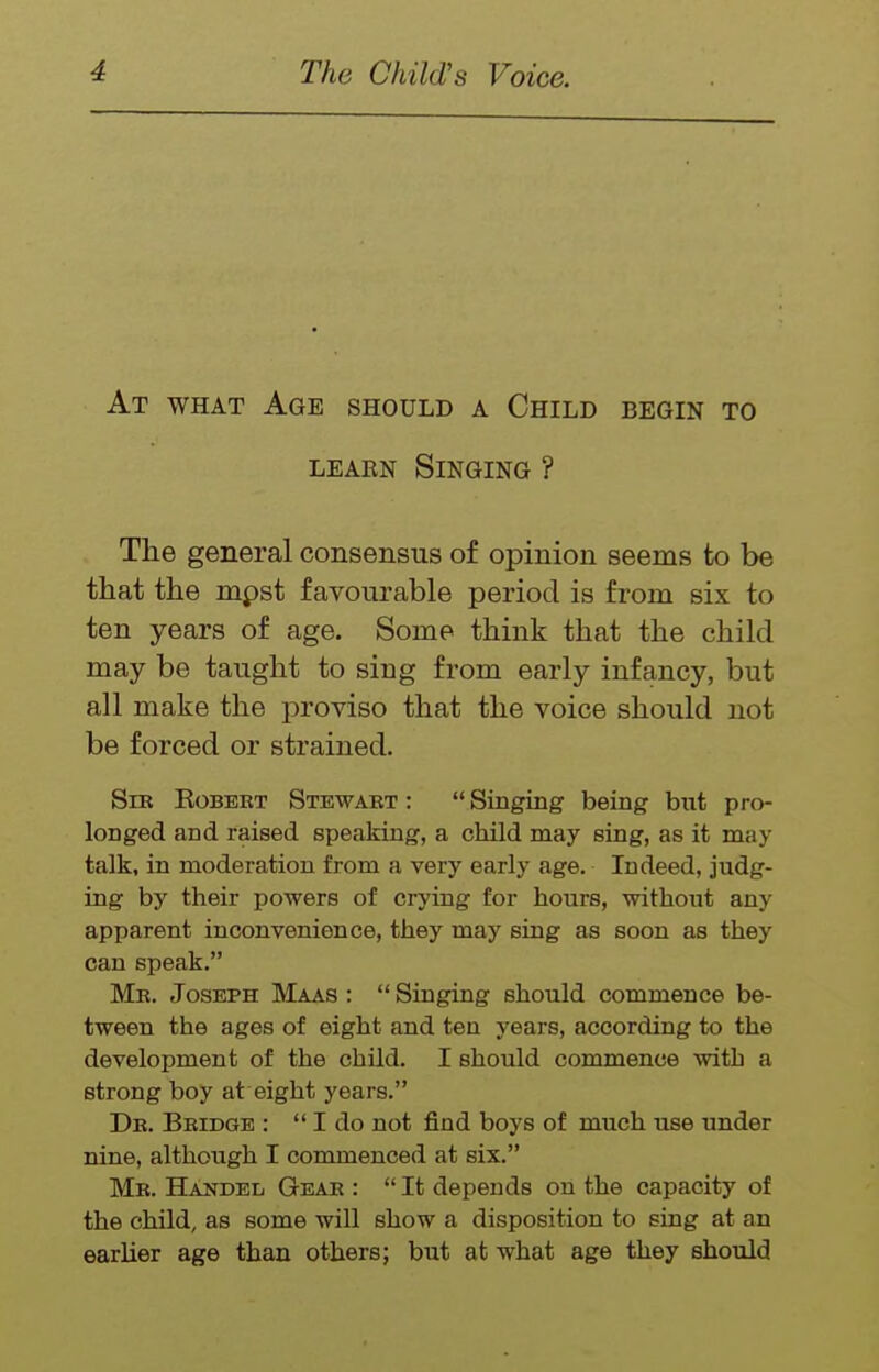At what Age should a Child begin to LEAEN Singing ? The general consensus of opinion seems to be that the mpst favourable period is from six to ten years of age. Some think that the child may be taught to sing from early infancy, but all make the proviso that the voice should not be forced or strained. Sir Robert Stewart :  Singing being but pro- longed and raised speaking, a child may sing, as it may talk, in moderation from a very early age. Indeed, judg- ing by their powers of crying for hours, without any apparent inconvenience, they may sing as soon as they can speak. Mr. Joseph Maas :  Singing should commence be- tween the ages of eight and ten years, according to the development of the child. I should commence with a strong boy at eight years. Dr. Bridge :  I do not find boys of much use under nine, although I commenced at six. Mr. Handel Gear :  It depends on the capacity of the child, as some will show a disposition to sing at an earlier age than others; but at what age they should
