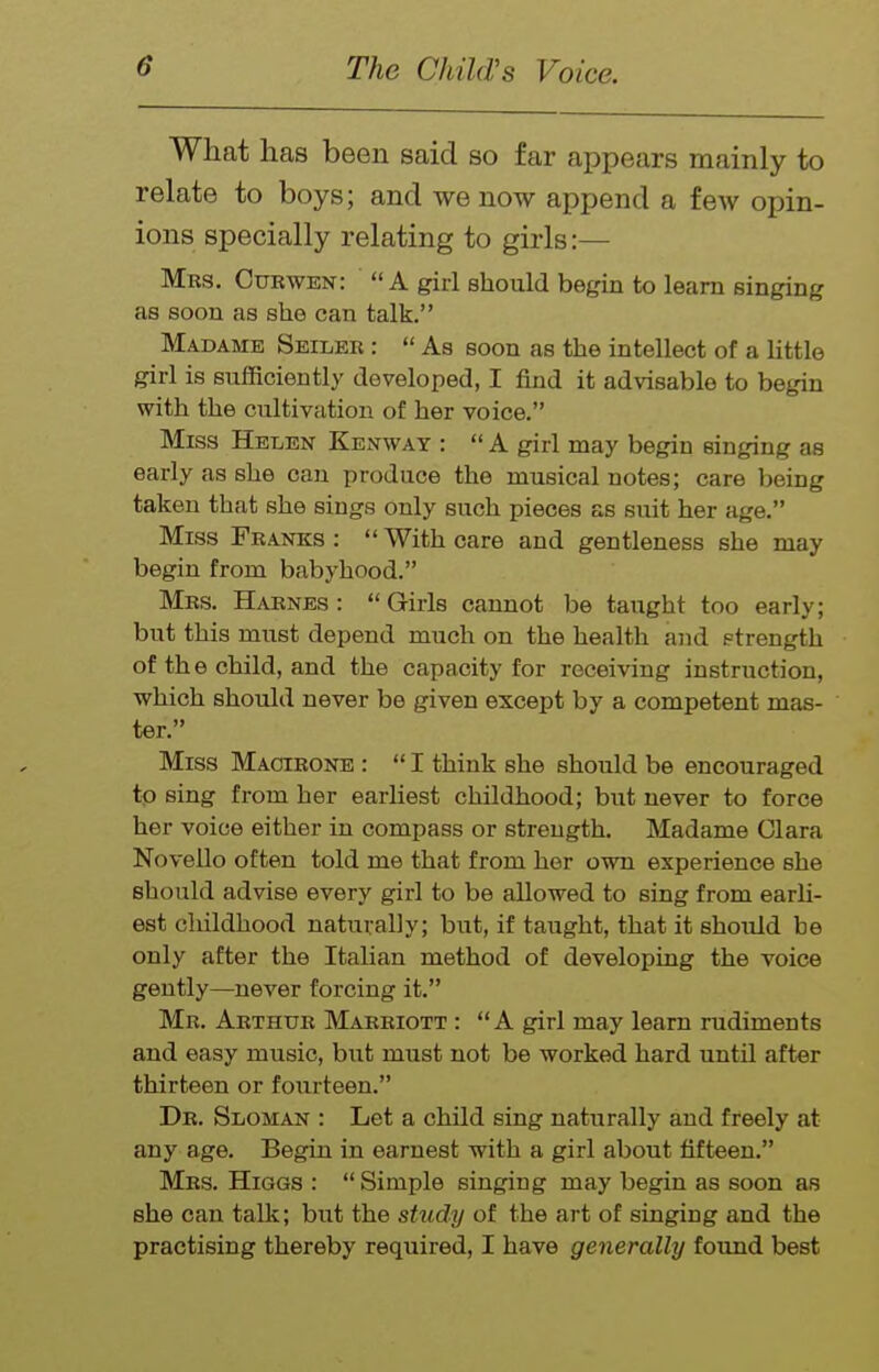 What has been said so far appears mainly to relate to boys; and we now append a few opin- ions specially relating to girls:— Mrs. Curwen:  A giii should begin to learn singing as soon as she can talk. Madame Seiler :  As soon as the intellect of a little girl is sufficiently developed, I find it advisable to begin with the cultivation of her voice. Miss Helen Kenway :  A girl may begin singing as early as she can produce the musical notes; care being taken that she sings only such pieces as suit her age. Miss Franks :  With care and gentleness she may begin from babyhood. Mrs. Harnes :  Girls cannot be taught too early; but this must depend much on the health and strength of th e child, and the capacity for receiving instruction, which should never be given except by a competent mas- ter. Miss Macieone :  I think she should be encouraged to sing from her earliest childhood; but never to force her voice either in compass or strength. Madame Clara Novello often told me that from her own experience she should advise every girl to be allowed to sing from earli- est childhood naturally; but, if taught, that it should be only after the Italian method of developing the voice gently—never forcing it. Mr. Arthur Marriott : A girl may learn rudiments and easy music, but must not be worked hard until after thirteen or fourteen. Dr. Sloman : Let a child sing naturally and freely at any age. Begin in earnest with a girl about fifteen. Mrs. Higgs :  Simple singing may begin as soon as she can talk; bt:t the study of the art of singing and the practising thereby required, I have generally found best
